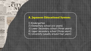 A. Japanese Educational System:
1) Kindergarten
2) Elementary school (six years)
3) Lower Secondary school (three years)
4) Upper secondary school (three years)
5) University (usually around four years)
 