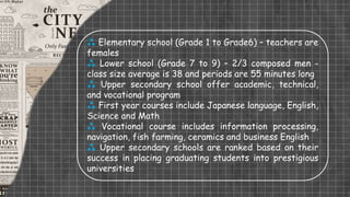  Elementary school (Grade 1 to Grade6) – teachers are
females
 Lower school (Grade 7 to 9) – 2/3 composed men -
class size average is 38 and periods are 55 minutes long
 Upper secondary school offer academic, technical,
and vocational program
 First year courses include Japanese language, English,
Science and Math
 Vocational course includes information processing,
navigation, fish farming, ceramics and business English
 Upper secondary schools are ranked based on their
success in placing graduating students into prestigious
universities
 