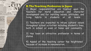 B.The Teaching Profession in Japan
1) Major responsibilities are trusted upon the
teachers for moral education and character
development and for instilling values, attitudes, and
living habits in students at all levels.
2) Teachers are expected to infuse cultural values
throughout school activities including student’s lives,
both in school or even at home and community.
3) Has been an attractive profession in terms of
status.
4) Appeal of the teaching career has heightened
because of increase in remuneration.
 