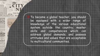  To become a global teacher, you should
be equipped with a wider range of
knowledge of the various educational
system outside the country; master
skills and competencies which can
address global demands; and possess
attitudes and values that are acceptable
to multicultural communities.
 