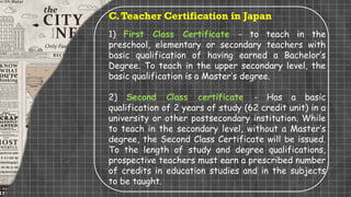 C.Teacher Certification in Japan
1) First Class Certificate - to teach in the
preschool, elementary or secondary teachers with
basic qualification of having earned a Bachelor’s
Degree. To teach in the upper secondary level, the
basic qualification is a Master’s degree.
2) Second Class certificate - Has a basic
qualification of 2 years of study (62 credit unit) in a
university or other postsecondary institution. While
to teach in the secondary level, without a Master’s
degree, the Second Class Certificate will be issued.
To the length of study and degree qualifications,
prospective teachers must earn a prescribed number
of credits in education studies and in the subjects
to be taught.
 