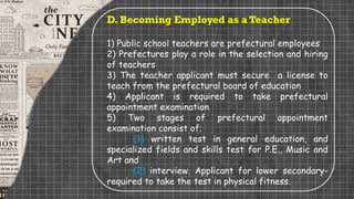 D. Becoming Employed as a Teacher
1) Public school teachers are prefectural employees
2) Prefectures play a role in the selection and hiring
of teachers
3) The teacher applicant must secure a license to
teach from the prefectural board of education
4) Applicant is required to take prefectural
appointment examination
5) Two stages of prefectural appointment
examination consist of;
(1) written test in general education, and
specialized fields and skills test for P.E., Music and
Art and
(2) interview. Applicant for lower secondary-
required to take the test in physical fitness.
 