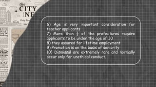 6) Age is very important consideration for
teacher applicants
7) More than ½ of the prefectures require
applicants to be under the age of 30
8) they assured for lifetime employment
9) Promotion is on the basis of seniority
10) Dismissal are extremely rare and normally
occur only for unethical conduct.
 