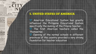 5. UNITED STATES OF AMERICA
 American Educational System has greatly
influenced the Philippine Educational System
specifically the making of the Filipino teacher.
 The first American teachers called the
Thomasites
 Opening of the normal schools in different
provinces of the country provided a very strong
foundation for teacher education
 