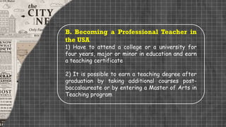 B. Becoming a Professional Teacher in
the USA
1) Have to attend a college or a university for
four years, major or minor in education and earn
a teaching certificate
2) It is possible to earn a teaching degree after
graduation by taking additional courses post-
baccalaureate or by entering a Master of Arts in
Teaching program
 