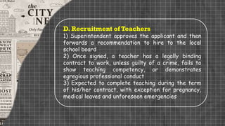 D. Recruitment of Teachers
1) Superintendent approves the applicant and then
forwards a recommendation to hire to the local
school board
2) Once signed, a teacher has a legally binding
contract to work, unless guilty of a crime, fails to
show teaching competency, or demonstrates
egregious professional conduct
3) Expected to complete teaching during the term
of his/her contract, with exception for pregnancy,
medical leaves and unforeseen emergencies
 