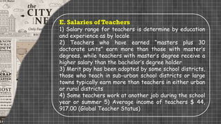 E. Salaries of Teachers
1) Salary range for teachers is determine by education
and experience as by locale
2) Teachers who have earned “masters plus 30
doctorate units” earn more than those with master’s
degrees, while teachers with master’s degree receive a
higher salary than the bachelor’s degree holder
3) Merit pay has been adopted by some school districts,
those who teach in sub-urban school districts or large
towns typically earn more than teachers in either urban
or rural districts
4) Some teachers work at another job during the school
year or summer 5) Average income of teachers $ 44,
917.00 (Global Teacher Status)
 