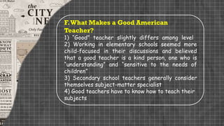 F.What Makes a Good American
Teacher?
1) “Good” teacher slightly differs among level
2) Working in elementary schools seemed more
child-focused in their discussions and believed
that a good teacher is a kind person, one who is
“understanding” and “sensitive to the needs of
children”
3) Secondary school teachers generally consider
themselves subject-matter specialist
4) Good teachers have to know how to teach their
subjects
 