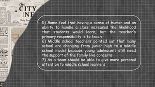 5) Some feel that having a sense of humor and an
ability to handle a class increased the likelihood
that students would learn, but the teacher’s
primary responsibility is to teach
6) Middle school teachers pointed out that many
school are changing from junior high to a middle
school model because young adolescent still need
the support of the family like concerns
7) As a team should be able to give more personal
attention to middle school learners
 