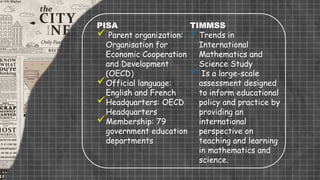 PISA
 Parent organization:
Organisation for
Economic Cooperation
and Development
(OECD)
Official language:
English and French
Headquarters: OECD
Headquarters
Membership: 79
government education
departments
TIMMSS
Trends in
International
Mathematics and
Science Study
 Is a large-scale
assessment designed
to inform educational
policy and practice by
providing an
international
perspective on
teaching and learning
in mathematics and
science.
 
