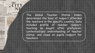 The Global Teacher Status Index
determined the level of respect afforded
the teachers in the specific country. Data
included profile of teacher respect;
teaching as sought after profession;
contextualized understanding of teacher
status; and views on pupils respect for
teachers.
 