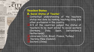 Teacher Status
A. Social Status of Teacher
Contextual understanding of the teachers
status was done by ranking teaching along side
other profession in the country
2/3 of the countries judged the status of
teachers to be most similar to social workers
(Germany, Italy, Spain, Switzerland,&
Netherlands)
Librarians (USA, Brazil, France, Turkey)
 Nursing (New Zealand)
Doctors (China)
 