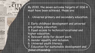 By 2030, the seven outcome targets of SDG 4
must have been achieved, these are:
1. . Universal primary and secondary education.
2. Early childhood development and universal
pre-primary education.
3. Equal access to technical/vocational and
higher education.
4. Relevant skills for decent work.
5. Gender equality and inclusion.
6. Universal youth literacy.
7. Education for sustainable development and
global citizenship
 