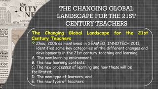 THE CHANGING GLOBAL
LANDSCAPE FOR THE 21ST
CENTURY TEACHERS
The Changing Global Landscape for the 21st
Century Teachers
 Zhou, 2006 as mentioned in SEAMEO, INNOTECH 2011,
identified some key categories of the different changes and
developments in the 21st century teaching and learning.
A. The new learning environment;
B. The new learning contents;
C. The new processes of learning and how these will be
facilitated;
D. The new type of learners; and
E. The new type of teachers
 