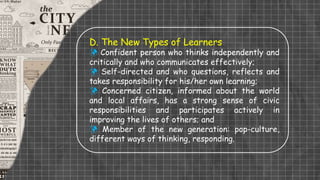D. The New Types of Learners
 Confident person who thinks independently and
critically and who communicates effectively;
 Self-directed and who questions, reflects and
takes responsibility for his/her own learning;
 Concerned citizen, informed about the world
and local affairs, has a strong sense of civic
responsibilities and participates actively in
improving the lives of others; and
 Member of the new generation: pop-culture,
different ways of thinking, responding.
 