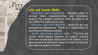 Life and Career Skills
 Flexibility and Adaptability - learners adapt to
various roles, responsibilities and schedules.
Despite the complex condition, they are able to do
the different tasks at on time.
 Initiative and Self-directed - Goals are set and
managed by themselves. There is a commitment to
learning as a lifelong process.
 Social and Cross-cultural skills - This life and
career skills require learners to respect cultural
differences and work effectively with others, to be
open-minded to different ideas in order to innovate
and improve quality of work.
 