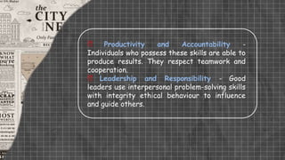  Productivity and Accountability -
Individuals who possess these skills are able to
produce results. They respect teamwork and
cooperation.
 Leadership and Responsibility - Good
leaders use interpersonal problem-solving skills
with integrity ethical behaviour to influence
and guide others.
 