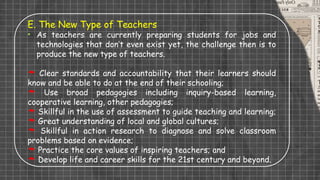 E. The New Type of Teachers
• As teachers are currently preparing students for jobs and
technologies that don’t even exist yet, the challenge then is to
produce the new type of teachers.
 Clear standards and accountability that their learners should
know and be able to do at the end of their schooling;
 Use broad pedagogies including inquiry-based learning,
cooperative learning, other pedagogies;
 Skillful in the use of assessment to guide teaching and learning;
 Great understanding of local and global cultures;
 Skillful in action research to diagnose and solve classroom
problems based on evidence;
 Practice the core values of inspiring teachers; and
 Develop life and career skills for the 21st century and beyond.
 