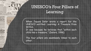 UNESCO’s Four Pillars of
Learning
When Jaques Delor wrote a report for the
UNESCO entitled: Learning: A Treasure from
Within.
It was because he believes that “within each
child lies a treasure,” (Delors, 1996).
The four pillars are seamlessly linked to each
other.
 