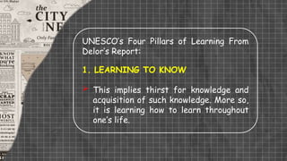 UNESCO’s Four Pillars of Learning From
Delor’s Report:
1. LEARNING TO KNOW
 This implies thirst for knowledge and
acquisition of such knowledge. More so,
it is learning how to learn throughout
one’s life.
 