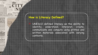 How is Literacy Defined?
 UNESCO defined literacy as the ability to
identify, understand, interpret, create,
communicate and compute using printed and
written materials associated with varying
contexts.
 