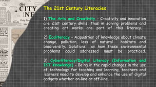 The 21st Century Literacies
1) The Arts and Creativity - Creativity and innovation
are 21st century skills, thus in solving problems and
creating art works are part of this literacy.
2) Ecoliteracy - Acquisition of knowledge about climate
change, pollution, loss of natural habitats and
biodiversity. Solutions on how these environmental
problems could addressed must be practiced.
3) Cyberliteracy/Digital Literacy (Information and
ICT Knowledge) - Being in the rapid changes in the use
of technology for teaching and learning, teachers and
learners need to develop and enhance the use of digital
gadgets whether on-line or off-line.
 