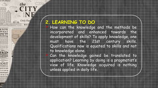 2. LEARNING TO DO
 How can the knowledge and the methods be
incorporated and enhanced towards the
development of skills? To apply knowledge, one
must have the 21st century skills.
Qualifications now is equated to skills and not
to knowledge alone.
 Can the knowledge gained be translated to
application? Learning by doing is a pragmatist’s
view of life. Knowledge acquired is nothing
unless applied in daily life.
 