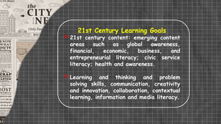 21st Century Learning Goals
 21st century content: emerging content
areas such as global awareness,
financial, economic, business, and
entrepreneurial literacy; civic service
literacy; health and awareness.
 Learning and thinking and problem
solving skills, communication, creativity
and innovation, collaboration, contextual
learning, information and media literacy.
 
