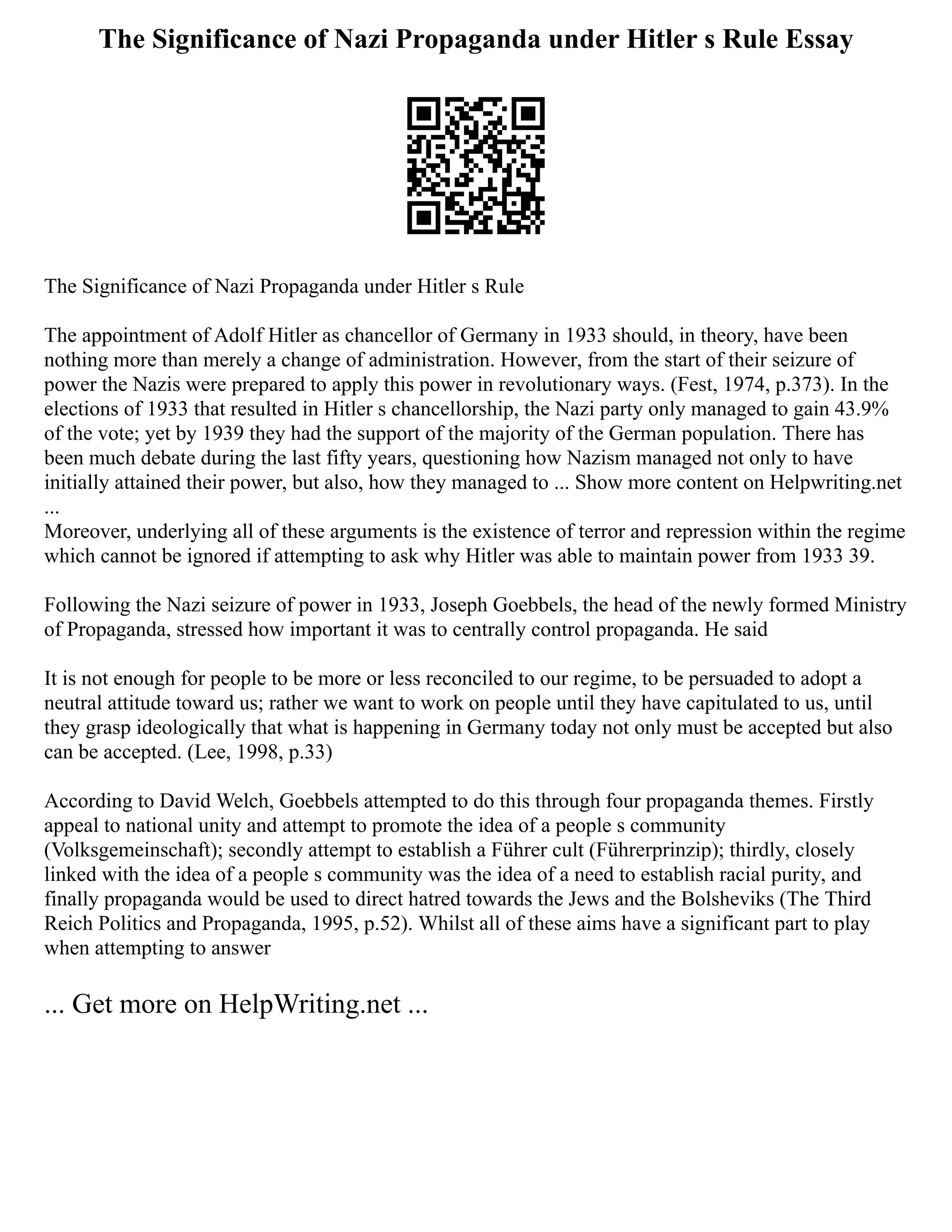 The Significance of Nazi Propaganda under Hitler s Rule Essay
The Significance of Nazi Propaganda under Hitler s Rule
The appointment of Adolf Hitler as chancellor of Germany in 1933 should, in theory, have been
nothing more than merely a change of administration. However, from the start of their seizure of
power the Nazis were prepared to apply this power in revolutionary ways. (Fest, 1974, p.373). In the
elections of 1933 that resulted in Hitler s chancellorship, the Nazi party only managed to gain 43.9%
of the vote; yet by 1939 they had the support of the majority of the German population. There has
been much debate during the last fifty years, questioning how Nazism managed not only to have
initially attained their power, but also, how they managed to ... Show more content on Helpwriting.net
...
Moreover, underlying all of these arguments is the existence of terror and repression within the regime
which cannot be ignored if attempting to ask why Hitler was able to maintain power from 1933 39.
Following the Nazi seizure of power in 1933, Joseph Goebbels, the head of the newly formed Ministry
of Propaganda, stressed how important it was to centrally control propaganda. He said
It is not enough for people to be more or less reconciled to our regime, to be persuaded to adopt a
neutral attitude toward us; rather we want to work on people until they have capitulated to us, until
they grasp ideologically that what is happening in Germany today not only must be accepted but also
can be accepted. (Lee, 1998, p.33)
According to David Welch, Goebbels attempted to do this through four propaganda themes. Firstly
appeal to national unity and attempt to promote the idea of a people s community
(Volksgemeinschaft); secondly attempt to establish a Führer cult (Führerprinzip); thirdly, closely
linked with the idea of a people s community was the idea of a need to establish racial purity, and
finally propaganda would be used to direct hatred towards the Jews and the Bolsheviks (The Third
Reich Politics and Propaganda, 1995, p.52). Whilst all of these aims have a significant part to play
when attempting to answer
... Get more on HelpWriting.net ...
 