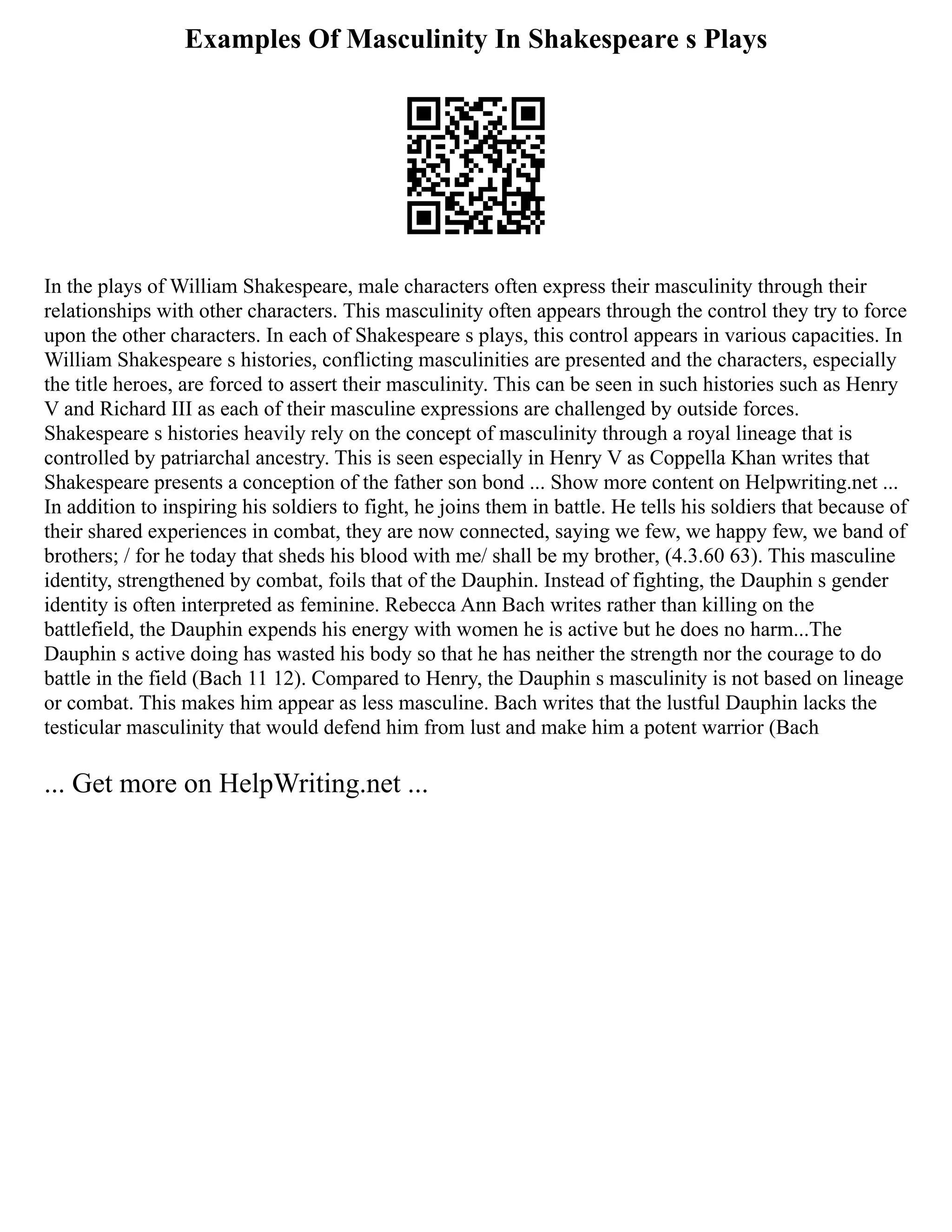 Examples Of Masculinity In Shakespeare s Plays
In the plays of William Shakespeare, male characters often express their masculinity through their
relationships with other characters. This masculinity often appears through the control they try to force
upon the other characters. In each of Shakespeare s plays, this control appears in various capacities. In
William Shakespeare s histories, conflicting masculinities are presented and the characters, especially
the title heroes, are forced to assert their masculinity. This can be seen in such histories such as Henry
V and Richard III as each of their masculine expressions are challenged by outside forces.
Shakespeare s histories heavily rely on the concept of masculinity through a royal lineage that is
controlled by patriarchal ancestry. This is seen especially in Henry V as Coppella Khan writes that
Shakespeare presents a conception of the father son bond ... Show more content on Helpwriting.net ...
In addition to inspiring his soldiers to fight, he joins them in battle. He tells his soldiers that because of
their shared experiences in combat, they are now connected, saying we few, we happy few, we band of
brothers; / for he today that sheds his blood with me/ shall be my brother, (4.3.60 63). This masculine
identity, strengthened by combat, foils that of the Dauphin. Instead of fighting, the Dauphin s gender
identity is often interpreted as feminine. Rebecca Ann Bach writes rather than killing on the
battlefield, the Dauphin expends his energy with women he is active but he does no harm...The
Dauphin s active doing has wasted his body so that he has neither the strength nor the courage to do
battle in the field (Bach 11 12). Compared to Henry, the Dauphin s masculinity is not based on lineage
or combat. This makes him appear as less masculine. Bach writes that the lustful Dauphin lacks the
testicular masculinity that would defend him from lust and make him a potent warrior (Bach
... Get more on HelpWriting.net ...
 