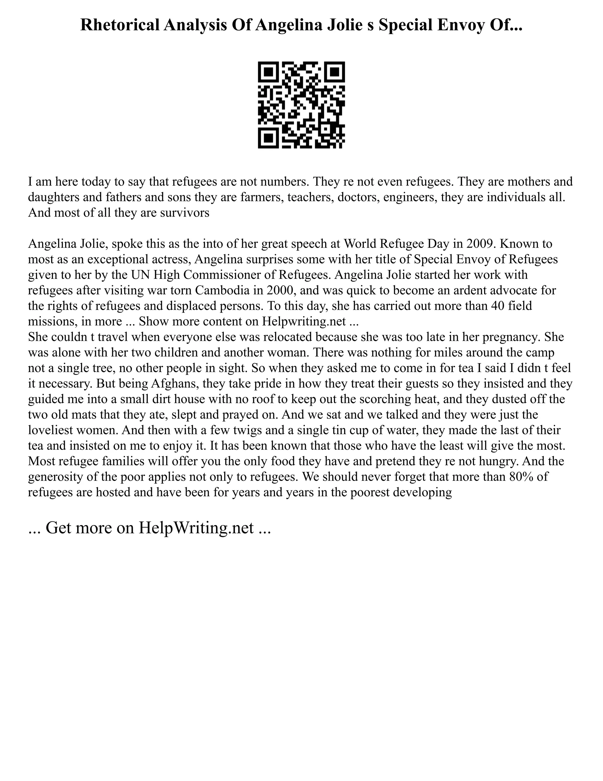 Rhetorical Analysis Of Angelina Jolie s Special Envoy Of...
I am here today to say that refugees are not numbers. They re not even refugees. They are mothers and
daughters and fathers and sons they are farmers, teachers, doctors, engineers, they are individuals all.
And most of all they are survivors
Angelina Jolie, spoke this as the into of her great speech at World Refugee Day in 2009. Known to
most as an exceptional actress, Angelina surprises some with her title of Special Envoy of Refugees
given to her by the UN High Commissioner of Refugees. Angelina Jolie started her work with
refugees after visiting war torn Cambodia in 2000, and was quick to become an ardent advocate for
the rights of refugees and displaced persons. To this day, she has carried out more than 40 field
missions, in more ... Show more content on Helpwriting.net ...
She couldn t travel when everyone else was relocated because she was too late in her pregnancy. She
was alone with her two children and another woman. There was nothing for miles around the camp
not a single tree, no other people in sight. So when they asked me to come in for tea I said I didn t feel
it necessary. But being Afghans, they take pride in how they treat their guests so they insisted and they
guided me into a small dirt house with no roof to keep out the scorching heat, and they dusted off the
two old mats that they ate, slept and prayed on. And we sat and we talked and they were just the
loveliest women. And then with a few twigs and a single tin cup of water, they made the last of their
tea and insisted on me to enjoy it. It has been known that those who have the least will give the most.
Most refugee families will offer you the only food they have and pretend they re not hungry. And the
generosity of the poor applies not only to refugees. We should never forget that more than 80% of
refugees are hosted and have been for years and years in the poorest developing
... Get more on HelpWriting.net ...
 
