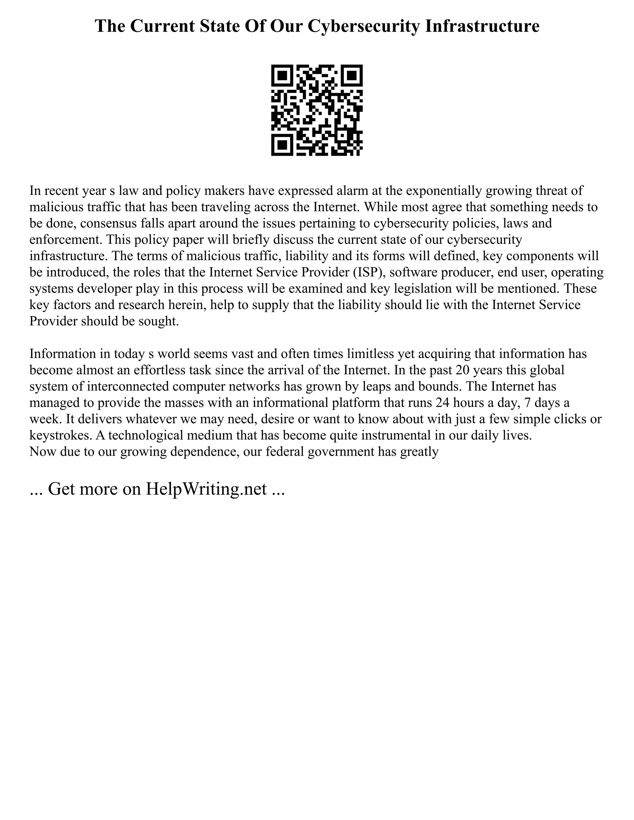 The Current State Of Our Cybersecurity Infrastructure
In recent year s law and policy makers have expressed alarm at the exponentially growing threat of
malicious traffic that has been traveling across the Internet. While most agree that something needs to
be done, consensus falls apart around the issues pertaining to cybersecurity policies, laws and
enforcement. This policy paper will briefly discuss the current state of our cybersecurity
infrastructure. The terms of malicious traffic, liability and its forms will defined, key components will
be introduced, the roles that the Internet Service Provider (ISP), software producer, end user, operating
systems developer play in this process will be examined and key legislation will be mentioned. These
key factors and research herein, help to supply that the liability should lie with the Internet Service
Provider should be sought.
Information in today s world seems vast and often times limitless yet acquiring that information has
become almost an effortless task since the arrival of the Internet. In the past 20 years this global
system of interconnected computer networks has grown by leaps and bounds. The Internet has
managed to provide the masses with an informational platform that runs 24 hours a day, 7 days a
week. It delivers whatever we may need, desire or want to know about with just a few simple clicks or
keystrokes. A technological medium that has become quite instrumental in our daily lives.
Now due to our growing dependence, our federal government has greatly
... Get more on HelpWriting.net ...
 