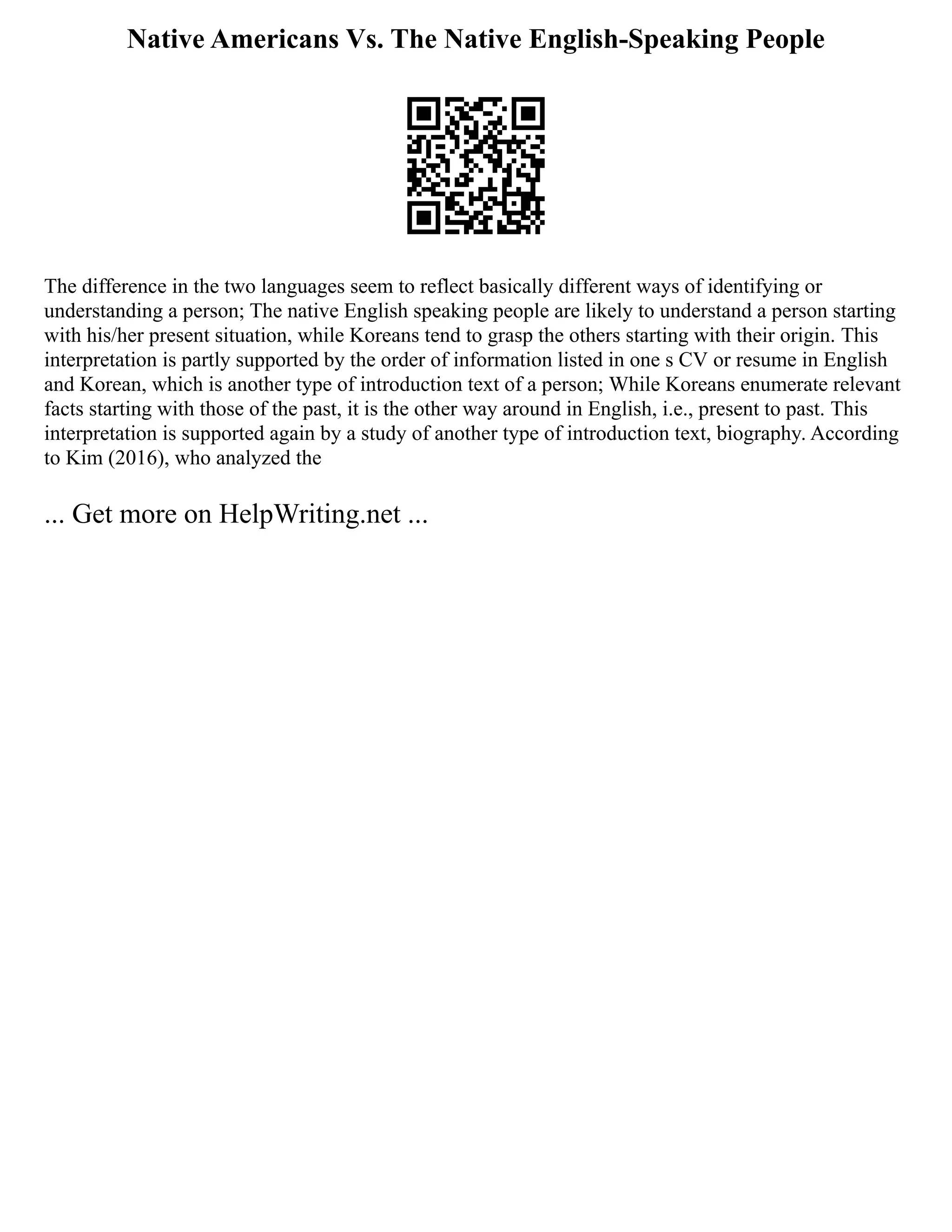Native Americans Vs. The Native English-Speaking People
The difference in the two languages seem to reflect basically different ways of identifying or
understanding a person; The native English speaking people are likely to understand a person starting
with his/her present situation, while Koreans tend to grasp the others starting with their origin. This
interpretation is partly supported by the order of information listed in one s CV or resume in English
and Korean, which is another type of introduction text of a person; While Koreans enumerate relevant
facts starting with those of the past, it is the other way around in English, i.e., present to past. This
interpretation is supported again by a study of another type of introduction text, biography. According
to Kim (2016), who analyzed the
... Get more on HelpWriting.net ...
 