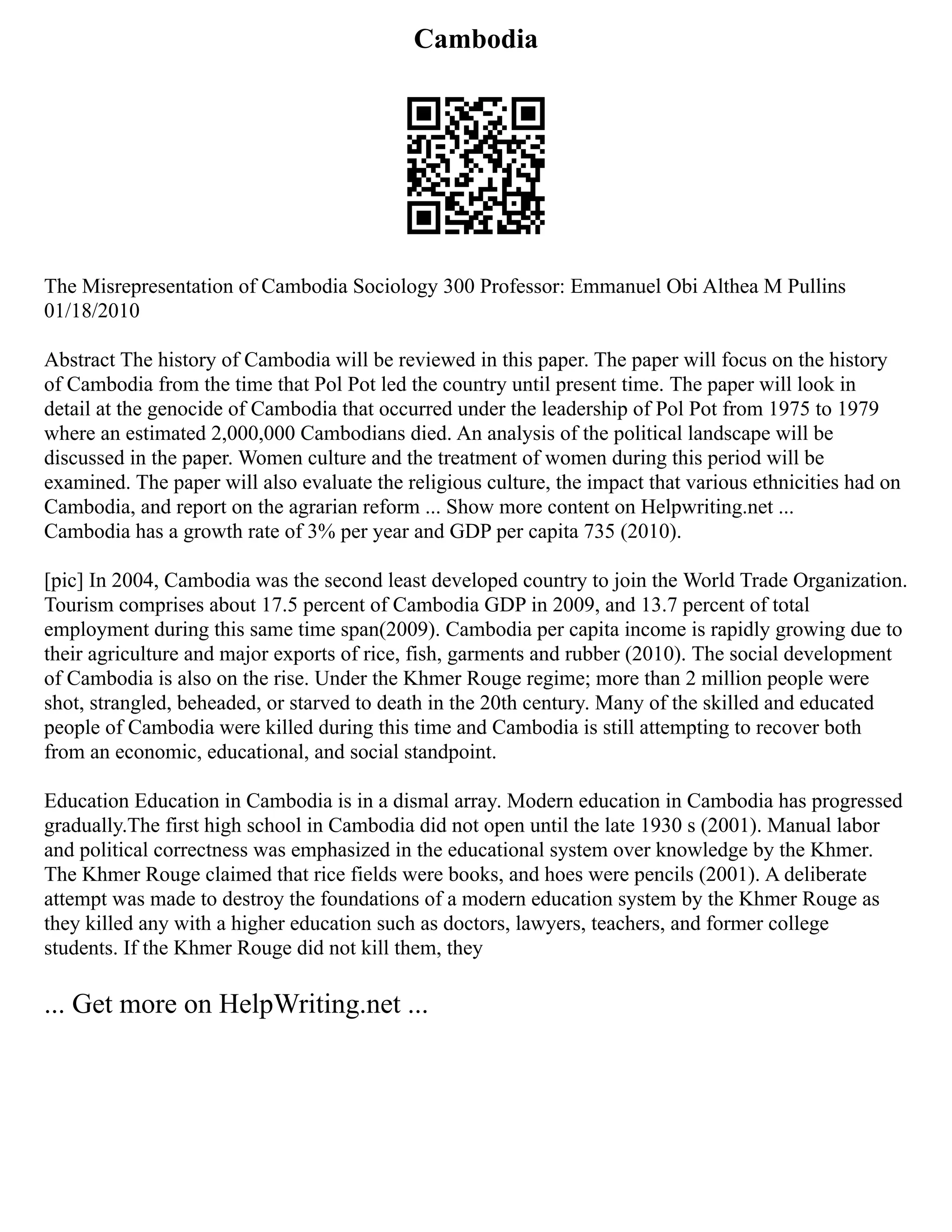 Cambodia
The Misrepresentation of Cambodia Sociology 300 Professor: Emmanuel Obi Althea M Pullins
01/18/2010
Abstract The history of Cambodia will be reviewed in this paper. The paper will focus on the history
of Cambodia from the time that Pol Pot led the country until present time. The paper will look in
detail at the genocide of Cambodia that occurred under the leadership of Pol Pot from 1975 to 1979
where an estimated 2,000,000 Cambodians died. An analysis of the political landscape will be
discussed in the paper. Women culture and the treatment of women during this period will be
examined. The paper will also evaluate the religious culture, the impact that various ethnicities had on
Cambodia, and report on the agrarian reform ... Show more content on Helpwriting.net ...
Cambodia has a growth rate of 3% per year and GDP per capita 735 (2010).
[pic] In 2004, Cambodia was the second least developed country to join the World Trade Organization.
Tourism comprises about 17.5 percent of Cambodia GDP in 2009, and 13.7 percent of total
employment during this same time span(2009). Cambodia per capita income is rapidly growing due to
their agriculture and major exports of rice, fish, garments and rubber (2010). The social development
of Cambodia is also on the rise. Under the Khmer Rouge regime; more than 2 million people were
shot, strangled, beheaded, or starved to death in the 20th century. Many of the skilled and educated
people of Cambodia were killed during this time and Cambodia is still attempting to recover both
from an economic, educational, and social standpoint.
Education Education in Cambodia is in a dismal array. Modern education in Cambodia has progressed
gradually.The first high school in Cambodia did not open until the late 1930 s (2001). Manual labor
and political correctness was emphasized in the educational system over knowledge by the Khmer.
The Khmer Rouge claimed that rice fields were books, and hoes were pencils (2001). A deliberate
attempt was made to destroy the foundations of a modern education system by the Khmer Rouge as
they killed any with a higher education such as doctors, lawyers, teachers, and former college
students. If the Khmer Rouge did not kill them, they
... Get more on HelpWriting.net ...
 