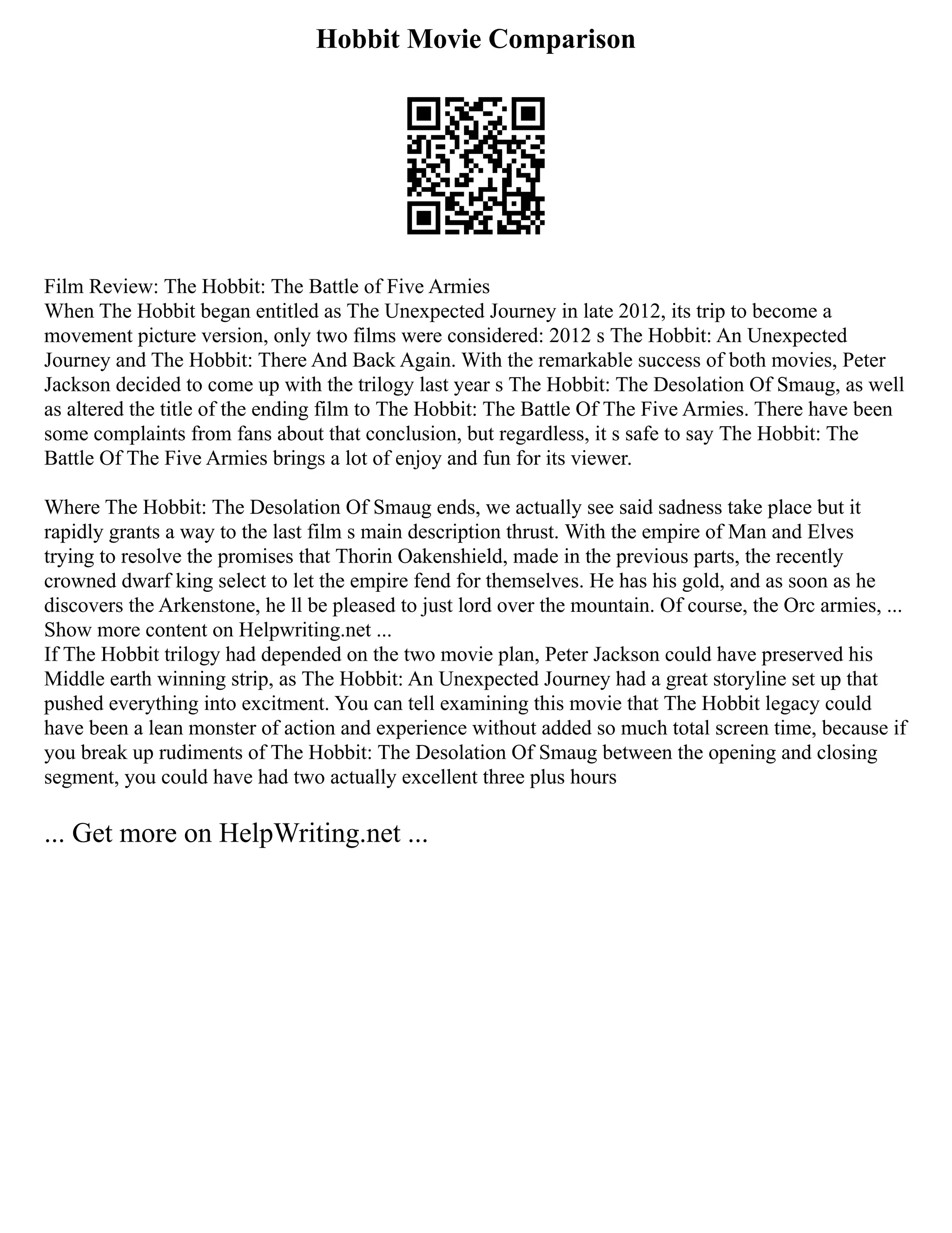 Hobbit Movie Comparison
Film Review: The Hobbit: The Battle of Five Armies
When The Hobbit began entitled as The Unexpected Journey in late 2012, its trip to become a
movement picture version, only two films were considered: 2012 s The Hobbit: An Unexpected
Journey and The Hobbit: There And Back Again. With the remarkable success of both movies, Peter
Jackson decided to come up with the trilogy last year s The Hobbit: The Desolation Of Smaug, as well
as altered the title of the ending film to The Hobbit: The Battle Of The Five Armies. There have been
some complaints from fans about that conclusion, but regardless, it s safe to say The Hobbit: The
Battle Of The Five Armies brings a lot of enjoy and fun for its viewer.
Where The Hobbit: The Desolation Of Smaug ends, we actually see said sadness take place but it
rapidly grants a way to the last film s main description thrust. With the empire of Man and Elves
trying to resolve the promises that Thorin Oakenshield, made in the previous parts, the recently
crowned dwarf king select to let the empire fend for themselves. He has his gold, and as soon as he
discovers the Arkenstone, he ll be pleased to just lord over the mountain. Of course, the Orc armies, ...
Show more content on Helpwriting.net ...
If The Hobbit trilogy had depended on the two movie plan, Peter Jackson could have preserved his
Middle earth winning strip, as The Hobbit: An Unexpected Journey had a great storyline set up that
pushed everything into excitment. You can tell examining this movie that The Hobbit legacy could
have been a lean monster of action and experience without added so much total screen time, because if
you break up rudiments of The Hobbit: The Desolation Of Smaug between the opening and closing
segment, you could have had two actually excellent three plus hours
... Get more on HelpWriting.net ...
 