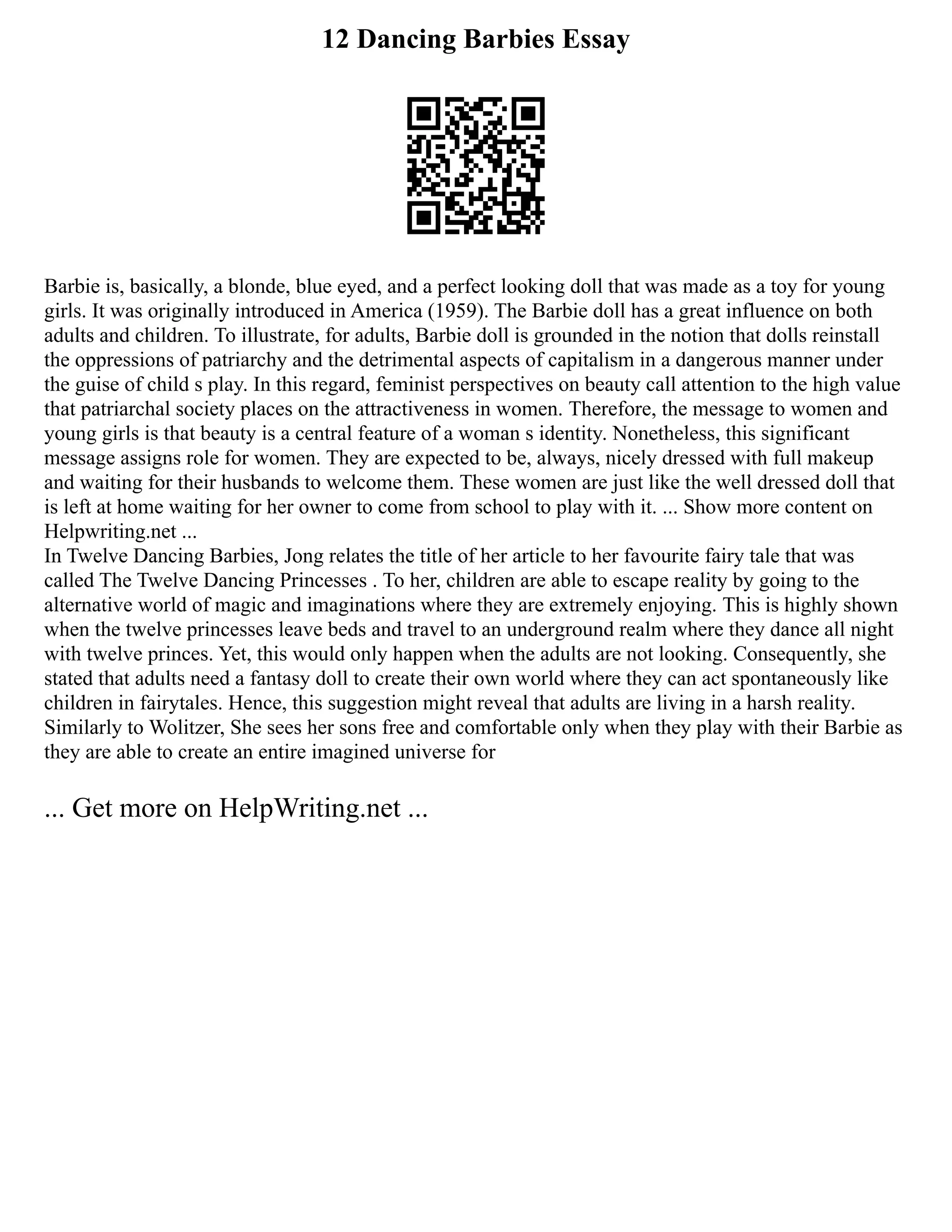 12 Dancing Barbies Essay
Barbie is, basically, a blonde, blue eyed, and a perfect looking doll that was made as a toy for young
girls. It was originally introduced in America (1959). The Barbie doll has a great influence on both
adults and children. To illustrate, for adults, Barbie doll is grounded in the notion that dolls reinstall
the oppressions of patriarchy and the detrimental aspects of capitalism in a dangerous manner under
the guise of child s play. In this regard, feminist perspectives on beauty call attention to the high value
that patriarchal society places on the attractiveness in women. Therefore, the message to women and
young girls is that beauty is a central feature of a woman s identity. Nonetheless, this significant
message assigns role for women. They are expected to be, always, nicely dressed with full makeup
and waiting for their husbands to welcome them. These women are just like the well dressed doll that
is left at home waiting for her owner to come from school to play with it. ... Show more content on
Helpwriting.net ...
In Twelve Dancing Barbies, Jong relates the title of her article to her favourite fairy tale that was
called The Twelve Dancing Princesses . To her, children are able to escape reality by going to the
alternative world of magic and imaginations where they are extremely enjoying. This is highly shown
when the twelve princesses leave beds and travel to an underground realm where they dance all night
with twelve princes. Yet, this would only happen when the adults are not looking. Consequently, she
stated that adults need a fantasy doll to create their own world where they can act spontaneously like
children in fairytales. Hence, this suggestion might reveal that adults are living in a harsh reality.
Similarly to Wolitzer, She sees her sons free and comfortable only when they play with their Barbie as
they are able to create an entire imagined universe for
... Get more on HelpWriting.net ...
 