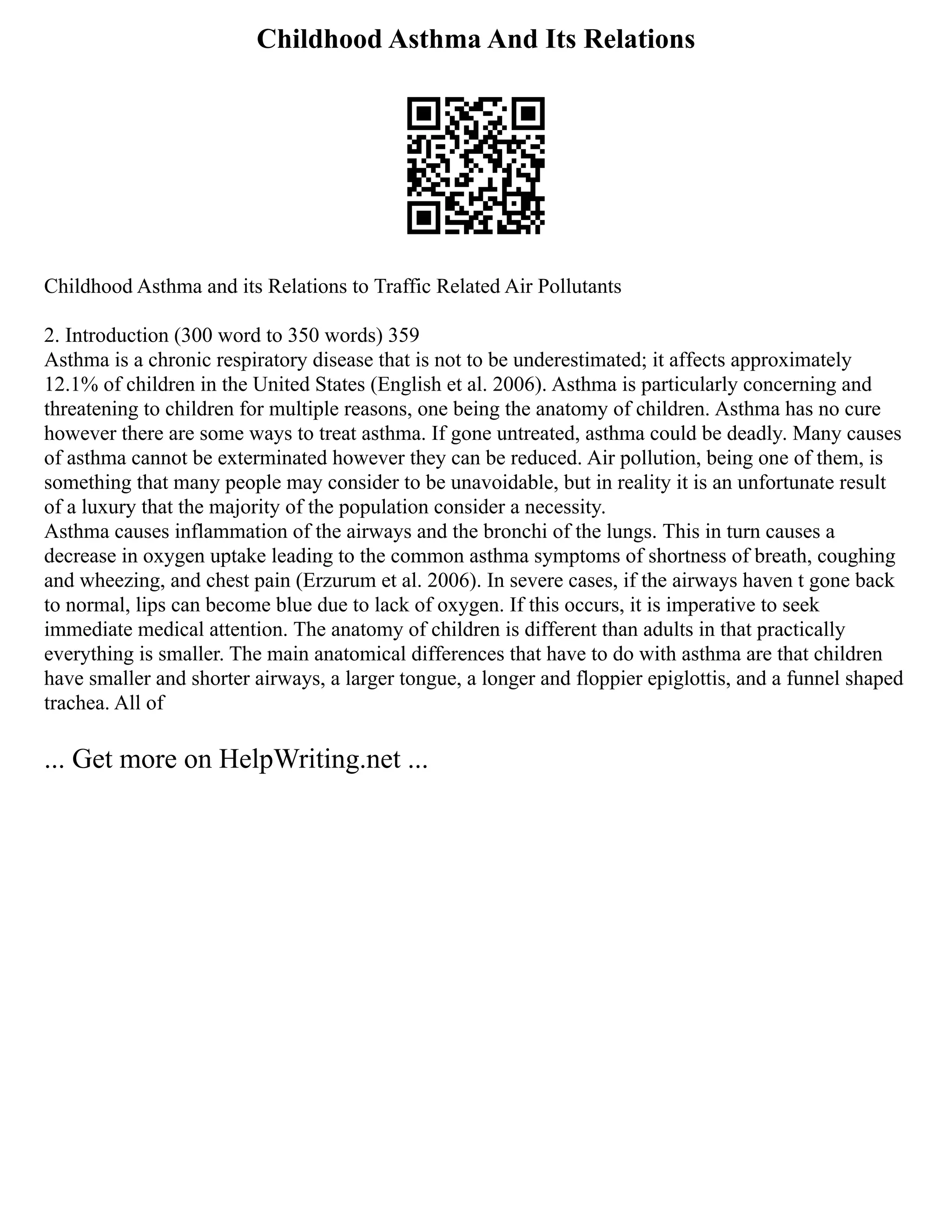 Childhood Asthma And Its Relations
Childhood Asthma and its Relations to Traffic Related Air Pollutants
2. Introduction (300 word to 350 words) 359
Asthma is a chronic respiratory disease that is not to be underestimated; it affects approximately
12.1% of children in the United States (English et al. 2006). Asthma is particularly concerning and
threatening to children for multiple reasons, one being the anatomy of children. Asthma has no cure
however there are some ways to treat asthma. If gone untreated, asthma could be deadly. Many causes
of asthma cannot be exterminated however they can be reduced. Air pollution, being one of them, is
something that many people may consider to be unavoidable, but in reality it is an unfortunate result
of a luxury that the majority of the population consider a necessity.
Asthma causes inflammation of the airways and the bronchi of the lungs. This in turn causes a
decrease in oxygen uptake leading to the common asthma symptoms of shortness of breath, coughing
and wheezing, and chest pain (Erzurum et al. 2006). In severe cases, if the airways haven t gone back
to normal, lips can become blue due to lack of oxygen. If this occurs, it is imperative to seek
immediate medical attention. The anatomy of children is different than adults in that practically
everything is smaller. The main anatomical differences that have to do with asthma are that children
have smaller and shorter airways, a larger tongue, a longer and floppier epiglottis, and a funnel shaped
trachea. All of
... Get more on HelpWriting.net ...
 