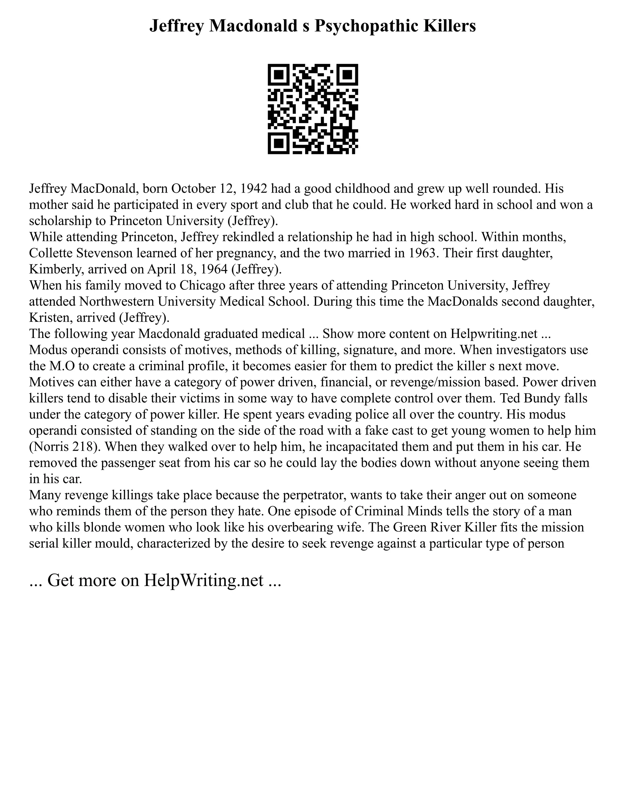 Jeffrey Macdonald s Psychopathic Killers
Jeffrey MacDonald, born October 12, 1942 had a good childhood and grew up well rounded. His
mother said he participated in every sport and club that he could. He worked hard in school and won a
scholarship to Princeton University (Jeffrey).
While attending Princeton, Jeffrey rekindled a relationship he had in high school. Within months,
Collette Stevenson learned of her pregnancy, and the two married in 1963. Their first daughter,
Kimberly, arrived on April 18, 1964 (Jeffrey).
When his family moved to Chicago after three years of attending Princeton University, Jeffrey
attended Northwestern University Medical School. During this time the MacDonalds second daughter,
Kristen, arrived (Jeffrey).
The following year Macdonald graduated medical ... Show more content on Helpwriting.net ...
Modus operandi consists of motives, methods of killing, signature, and more. When investigators use
the M.O to create a criminal profile, it becomes easier for them to predict the killer s next move.
Motives can either have a category of power driven, financial, or revenge/mission based. Power driven
killers tend to disable their victims in some way to have complete control over them. Ted Bundy falls
under the category of power killer. He spent years evading police all over the country. His modus
operandi consisted of standing on the side of the road with a fake cast to get young women to help him
(Norris 218). When they walked over to help him, he incapacitated them and put them in his car. He
removed the passenger seat from his car so he could lay the bodies down without anyone seeing them
in his car.
Many revenge killings take place because the perpetrator, wants to take their anger out on someone
who reminds them of the person they hate. One episode of Criminal Minds tells the story of a man
who kills blonde women who look like his overbearing wife. The Green River Killer fits the mission
serial killer mould, characterized by the desire to seek revenge against a particular type of person
... Get more on HelpWriting.net ...
 