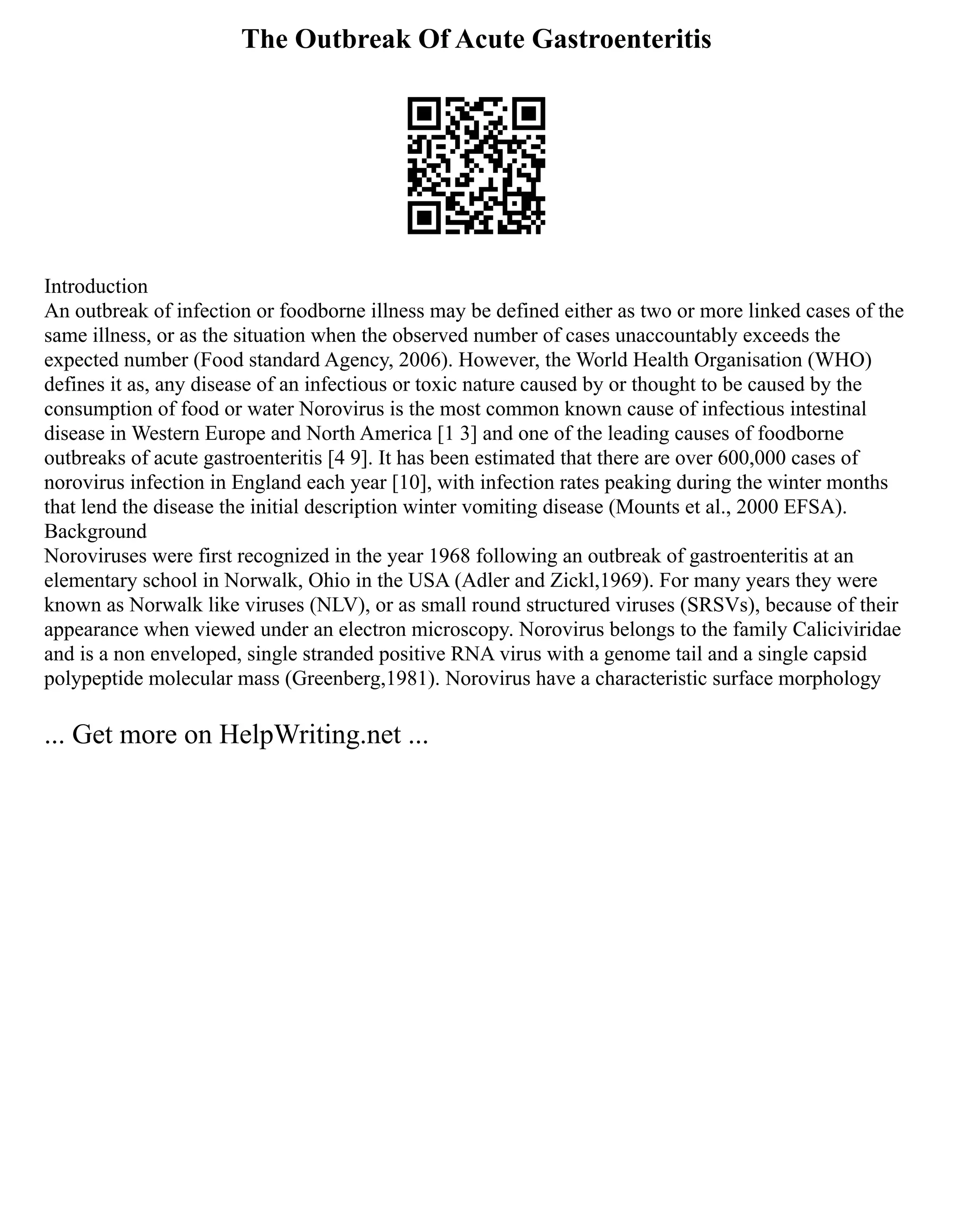 The Outbreak Of Acute Gastroenteritis
Introduction
An outbreak of infection or foodborne illness may be defined either as two or more linked cases of the
same illness, or as the situation when the observed number of cases unaccountably exceeds the
expected number (Food standard Agency, 2006). However, the World Health Organisation (WHO)
defines it as, any disease of an infectious or toxic nature caused by or thought to be caused by the
consumption of food or water Norovirus is the most common known cause of infectious intestinal
disease in Western Europe and North America [1 3] and one of the leading causes of foodborne
outbreaks of acute gastroenteritis [4 9]. It has been estimated that there are over 600,000 cases of
norovirus infection in England each year [10], with infection rates peaking during the winter months
that lend the disease the initial description winter vomiting disease (Mounts et al., 2000 EFSA).
Background
Noroviruses were first recognized in the year 1968 following an outbreak of gastroenteritis at an
elementary school in Norwalk, Ohio in the USA (Adler and Zickl,1969). For many years they were
known as Norwalk like viruses (NLV), or as small round structured viruses (SRSVs), because of their
appearance when viewed under an electron microscopy. Norovirus belongs to the family Caliciviridae
and is a non enveloped, single stranded positive RNA virus with a genome tail and a single capsid
polypeptide molecular mass (Greenberg,1981). Norovirus have a characteristic surface morphology
... Get more on HelpWriting.net ...
 
