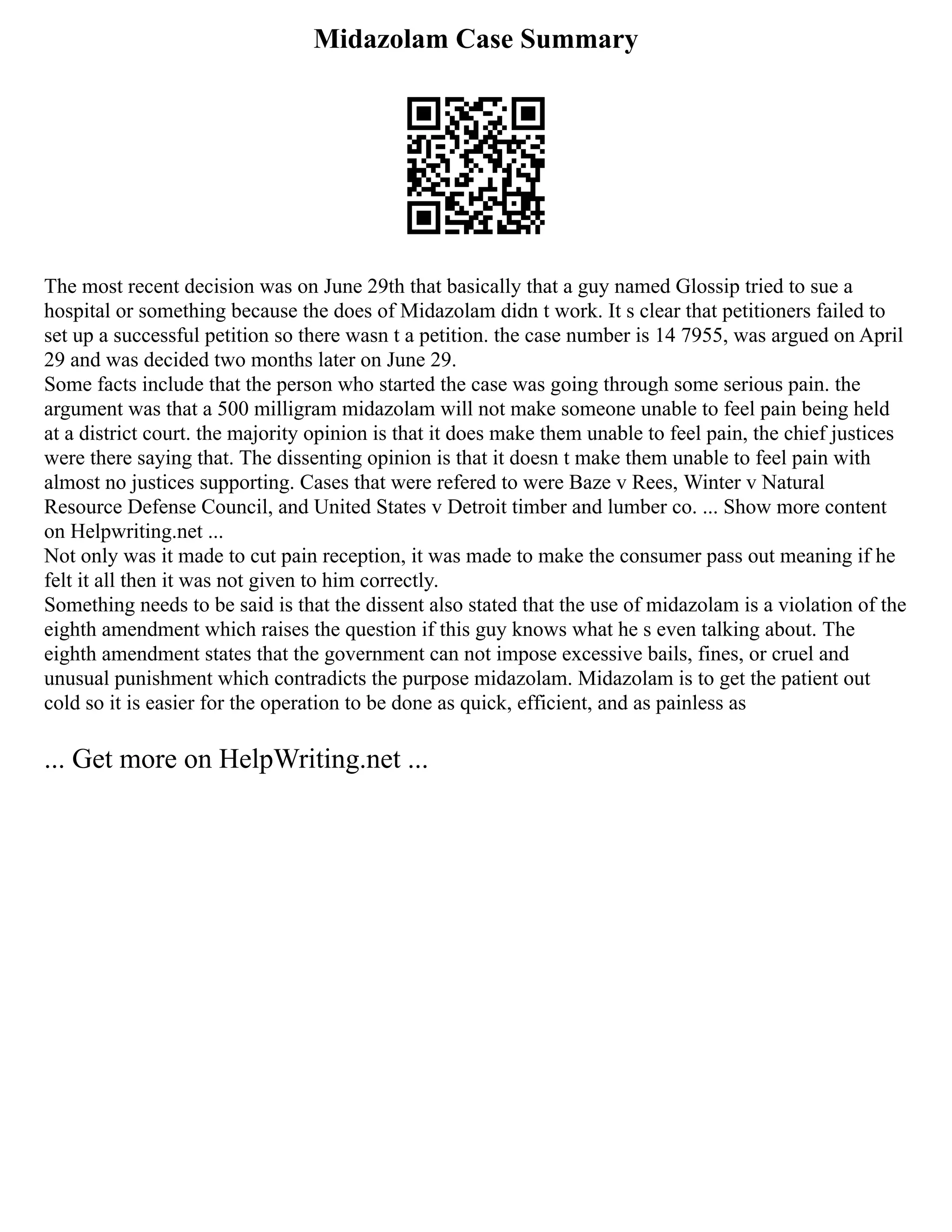 Midazolam Case Summary
The most recent decision was on June 29th that basically that a guy named Glossip tried to sue a
hospital or something because the does of Midazolam didn t work. It s clear that petitioners failed to
set up a successful petition so there wasn t a petition. the case number is 14 7955, was argued on April
29 and was decided two months later on June 29.
Some facts include that the person who started the case was going through some serious pain. the
argument was that a 500 milligram midazolam will not make someone unable to feel pain being held
at a district court. the majority opinion is that it does make them unable to feel pain, the chief justices
were there saying that. The dissenting opinion is that it doesn t make them unable to feel pain with
almost no justices supporting. Cases that were refered to were Baze v Rees, Winter v Natural
Resource Defense Council, and United States v Detroit timber and lumber co. ... Show more content
on Helpwriting.net ...
Not only was it made to cut pain reception, it was made to make the consumer pass out meaning if he
felt it all then it was not given to him correctly.
Something needs to be said is that the dissent also stated that the use of midazolam is a violation of the
eighth amendment which raises the question if this guy knows what he s even talking about. The
eighth amendment states that the government can not impose excessive bails, fines, or cruel and
unusual punishment which contradicts the purpose midazolam. Midazolam is to get the patient out
cold so it is easier for the operation to be done as quick, efficient, and as painless as
... Get more on HelpWriting.net ...
 