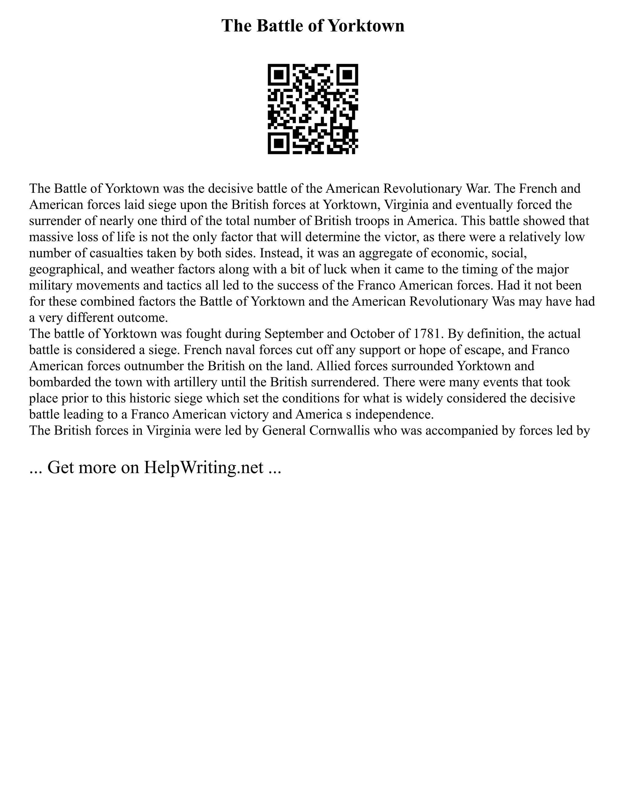 The Battle of Yorktown
The Battle of Yorktown was the decisive battle of the American Revolutionary War. The French and
American forces laid siege upon the British forces at Yorktown, Virginia and eventually forced the
surrender of nearly one third of the total number of British troops in America. This battle showed that
massive loss of life is not the only factor that will determine the victor, as there were a relatively low
number of casualties taken by both sides. Instead, it was an aggregate of economic, social,
geographical, and weather factors along with a bit of luck when it came to the timing of the major
military movements and tactics all led to the success of the Franco American forces. Had it not been
for these combined factors the Battle of Yorktown and the American Revolutionary Was may have had
a very different outcome.
The battle of Yorktown was fought during September and October of 1781. By definition, the actual
battle is considered a siege. French naval forces cut off any support or hope of escape, and Franco
American forces outnumber the British on the land. Allied forces surrounded Yorktown and
bombarded the town with artillery until the British surrendered. There were many events that took
place prior to this historic siege which set the conditions for what is widely considered the decisive
battle leading to a Franco American victory and America s independence.
The British forces in Virginia were led by General Cornwallis who was accompanied by forces led by
... Get more on HelpWriting.net ...
 