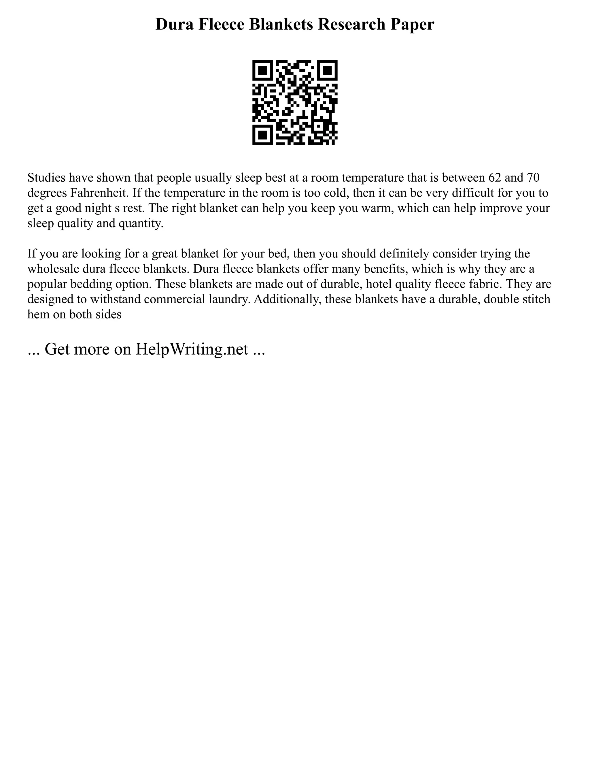 Dura Fleece Blankets Research Paper
Studies have shown that people usually sleep best at a room temperature that is between 62 and 70
degrees Fahrenheit. If the temperature in the room is too cold, then it can be very difficult for you to
get a good night s rest. The right blanket can help you keep you warm, which can help improve your
sleep quality and quantity.
If you are looking for a great blanket for your bed, then you should definitely consider trying the
wholesale dura fleece blankets. Dura fleece blankets offer many benefits, which is why they are a
popular bedding option. These blankets are made out of durable, hotel quality fleece fabric. They are
designed to withstand commercial laundry. Additionally, these blankets have a durable, double stitch
hem on both sides
... Get more on HelpWriting.net ...
 