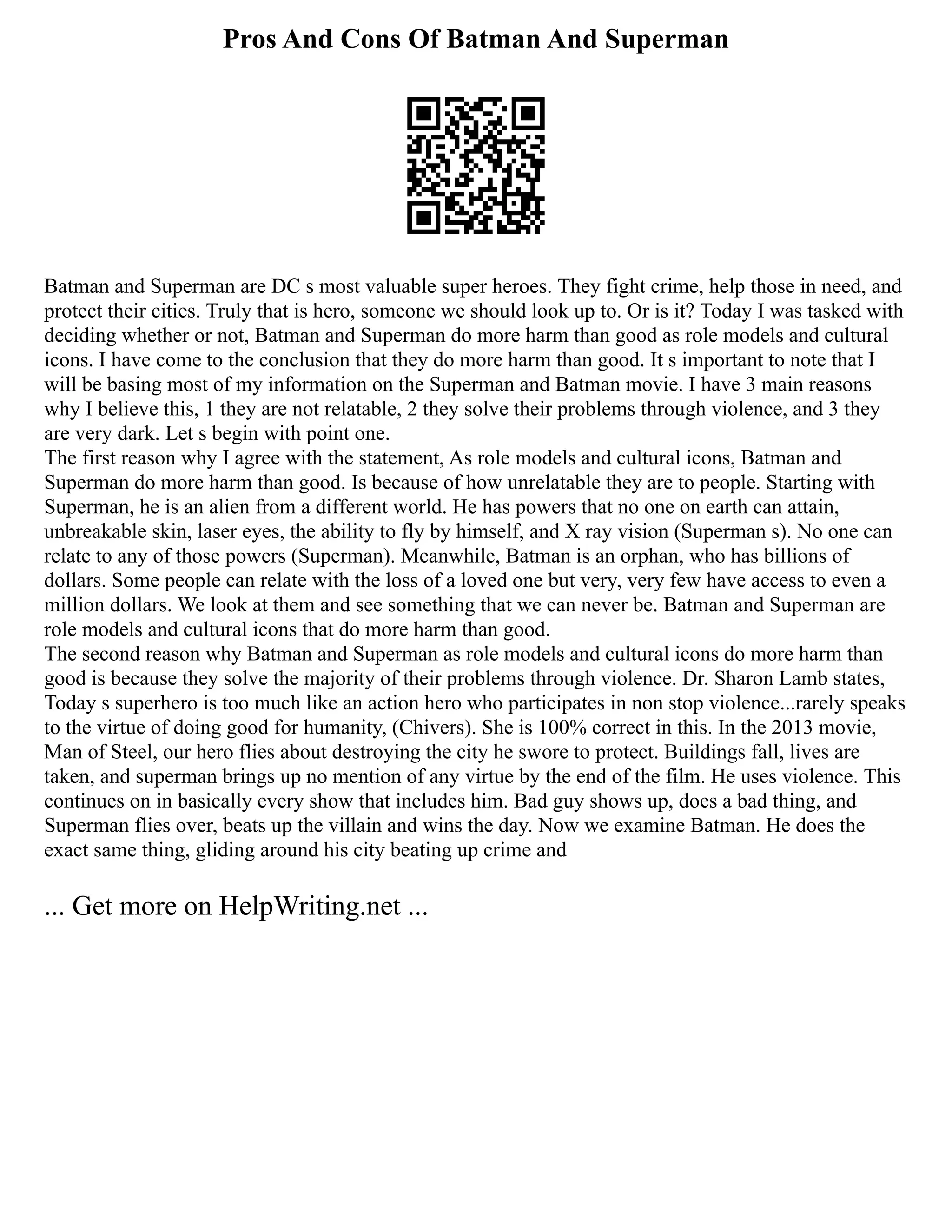 Pros And Cons Of Batman And Superman
Batman and Superman are DC s most valuable super heroes. They fight crime, help those in need, and
protect their cities. Truly that is hero, someone we should look up to. Or is it? Today I was tasked with
deciding whether or not, Batman and Superman do more harm than good as role models and cultural
icons. I have come to the conclusion that they do more harm than good. It s important to note that I
will be basing most of my information on the Superman and Batman movie. I have 3 main reasons
why I believe this, 1 they are not relatable, 2 they solve their problems through violence, and 3 they
are very dark. Let s begin with point one.
The first reason why I agree with the statement, As role models and cultural icons, Batman and
Superman do more harm than good. Is because of how unrelatable they are to people. Starting with
Superman, he is an alien from a different world. He has powers that no one on earth can attain,
unbreakable skin, laser eyes, the ability to fly by himself, and X ray vision (Superman s). No one can
relate to any of those powers (Superman). Meanwhile, Batman is an orphan, who has billions of
dollars. Some people can relate with the loss of a loved one but very, very few have access to even a
million dollars. We look at them and see something that we can never be. Batman and Superman are
role models and cultural icons that do more harm than good.
The second reason why Batman and Superman as role models and cultural icons do more harm than
good is because they solve the majority of their problems through violence. Dr. Sharon Lamb states,
Today s superhero is too much like an action hero who participates in non stop violence...rarely speaks
to the virtue of doing good for humanity, (Chivers). She is 100% correct in this. In the 2013 movie,
Man of Steel, our hero flies about destroying the city he swore to protect. Buildings fall, lives are
taken, and superman brings up no mention of any virtue by the end of the film. He uses violence. This
continues on in basically every show that includes him. Bad guy shows up, does a bad thing, and
Superman flies over, beats up the villain and wins the day. Now we examine Batman. He does the
exact same thing, gliding around his city beating up crime and
... Get more on HelpWriting.net ...
 