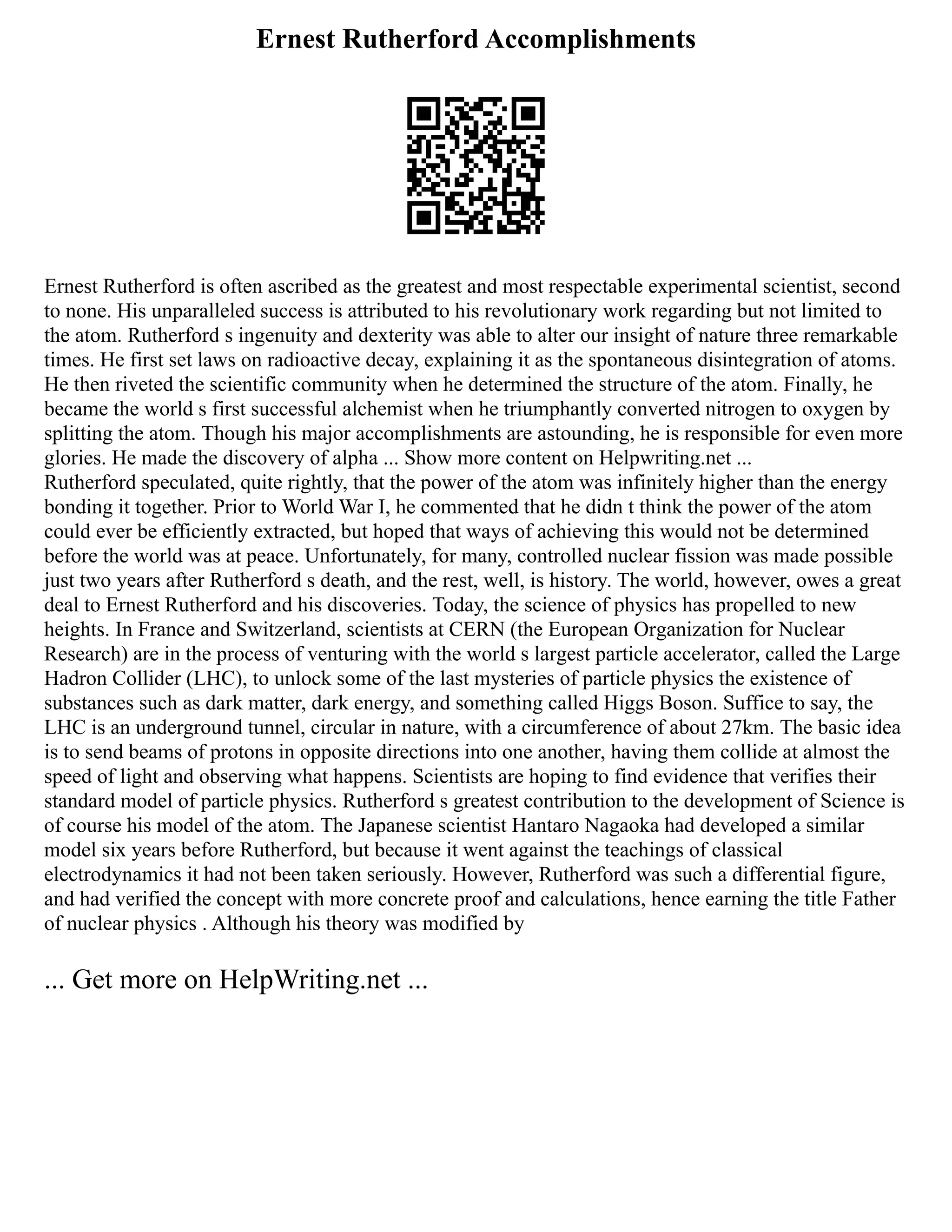 Ernest Rutherford Accomplishments
Ernest Rutherford is often ascribed as the greatest and most respectable experimental scientist, second
to none. His unparalleled success is attributed to his revolutionary work regarding but not limited to
the atom. Rutherford s ingenuity and dexterity was able to alter our insight of nature three remarkable
times. He first set laws on radioactive decay, explaining it as the spontaneous disintegration of atoms.
He then riveted the scientific community when he determined the structure of the atom. Finally, he
became the world s first successful alchemist when he triumphantly converted nitrogen to oxygen by
splitting the atom. Though his major accomplishments are astounding, he is responsible for even more
glories. He made the discovery of alpha ... Show more content on Helpwriting.net ...
Rutherford speculated, quite rightly, that the power of the atom was infinitely higher than the energy
bonding it together. Prior to World War I, he commented that he didn t think the power of the atom
could ever be efficiently extracted, but hoped that ways of achieving this would not be determined
before the world was at peace. Unfortunately, for many, controlled nuclear fission was made possible
just two years after Rutherford s death, and the rest, well, is history. The world, however, owes a great
deal to Ernest Rutherford and his discoveries. Today, the science of physics has propelled to new
heights. In France and Switzerland, scientists at CERN (the European Organization for Nuclear
Research) are in the process of venturing with the world s largest particle accelerator, called the Large
Hadron Collider (LHC), to unlock some of the last mysteries of particle physics the existence of
substances such as dark matter, dark energy, and something called Higgs Boson. Suffice to say, the
LHC is an underground tunnel, circular in nature, with a circumference of about 27km. The basic idea
is to send beams of protons in opposite directions into one another, having them collide at almost the
speed of light and observing what happens. Scientists are hoping to find evidence that verifies their
standard model of particle physics. Rutherford s greatest contribution to the development of Science is
of course his model of the atom. The Japanese scientist Hantaro Nagaoka had developed a similar
model six years before Rutherford, but because it went against the teachings of classical
electrodynamics it had not been taken seriously. However, Rutherford was such a differential figure,
and had verified the concept with more concrete proof and calculations, hence earning the title Father
of nuclear physics . Although his theory was modified by
... Get more on HelpWriting.net ...
 