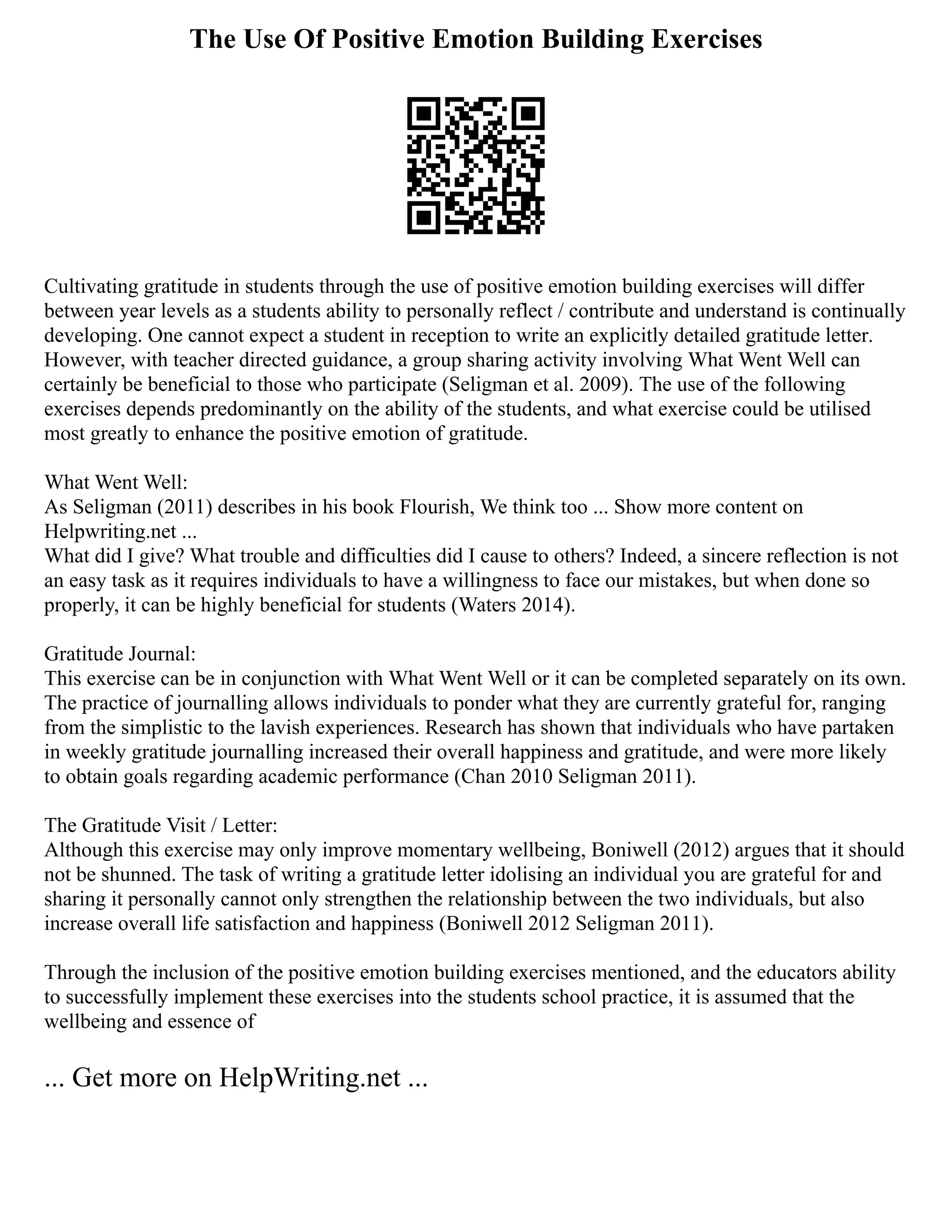 The Use Of Positive Emotion Building Exercises
Cultivating gratitude in students through the use of positive emotion building exercises will differ
between year levels as a students ability to personally reflect / contribute and understand is continually
developing. One cannot expect a student in reception to write an explicitly detailed gratitude letter.
However, with teacher directed guidance, a group sharing activity involving What Went Well can
certainly be beneficial to those who participate (Seligman et al. 2009). The use of the following
exercises depends predominantly on the ability of the students, and what exercise could be utilised
most greatly to enhance the positive emotion of gratitude.
What Went Well:
As Seligman (2011) describes in his book Flourish, We think too ... Show more content on
Helpwriting.net ...
What did I give? What trouble and difficulties did I cause to others? Indeed, a sincere reflection is not
an easy task as it requires individuals to have a willingness to face our mistakes, but when done so
properly, it can be highly beneficial for students (Waters 2014).
Gratitude Journal:
This exercise can be in conjunction with What Went Well or it can be completed separately on its own.
The practice of journalling allows individuals to ponder what they are currently grateful for, ranging
from the simplistic to the lavish experiences. Research has shown that individuals who have partaken
in weekly gratitude journalling increased their overall happiness and gratitude, and were more likely
to obtain goals regarding academic performance (Chan 2010 Seligman 2011).
The Gratitude Visit / Letter:
Although this exercise may only improve momentary wellbeing, Boniwell (2012) argues that it should
not be shunned. The task of writing a gratitude letter idolising an individual you are grateful for and
sharing it personally cannot only strengthen the relationship between the two individuals, but also
increase overall life satisfaction and happiness (Boniwell 2012 Seligman 2011).
Through the inclusion of the positive emotion building exercises mentioned, and the educators ability
to successfully implement these exercises into the students school practice, it is assumed that the
wellbeing and essence of
... Get more on HelpWriting.net ...
 