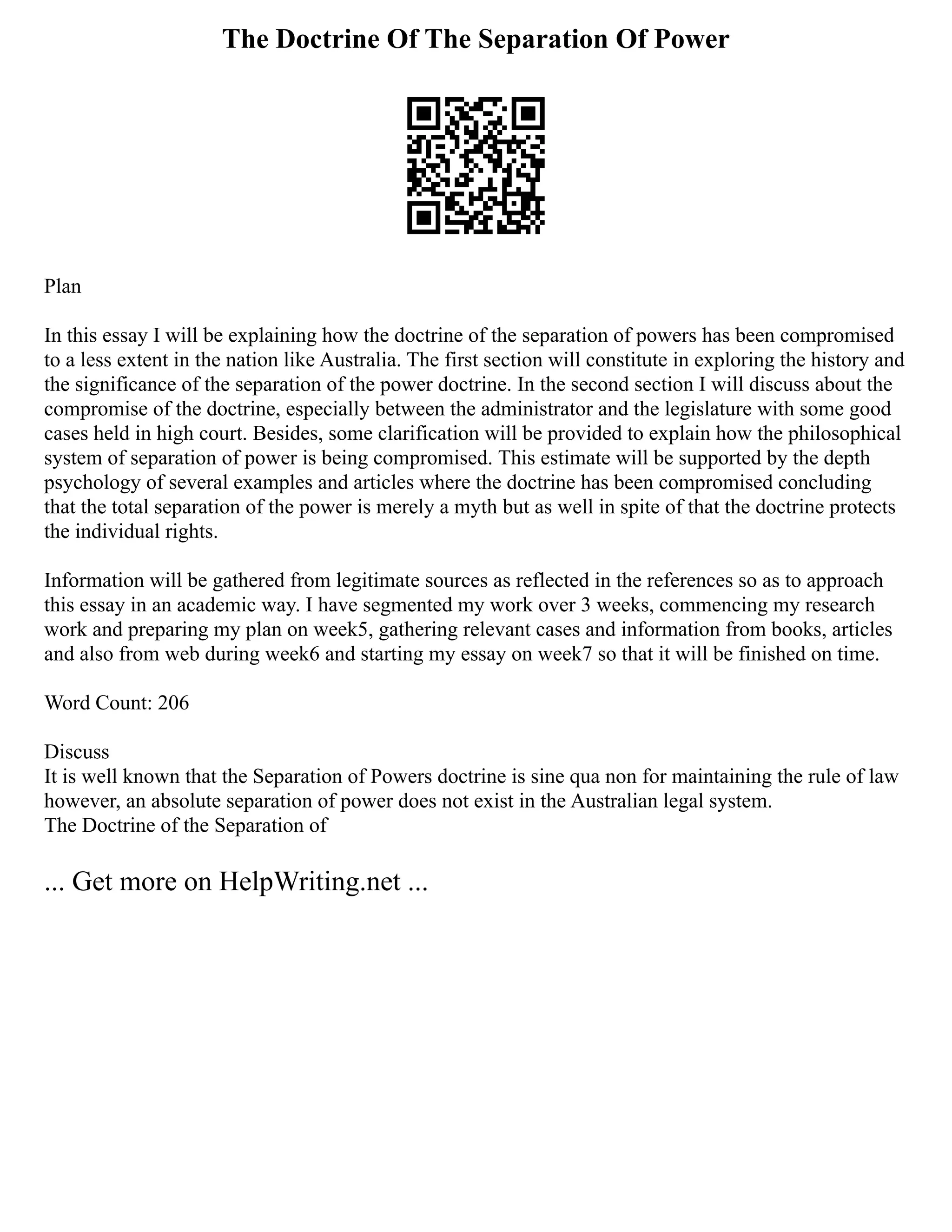 The Doctrine Of The Separation Of Power
Plan
In this essay I will be explaining how the doctrine of the separation of powers has been compromised
to a less extent in the nation like Australia. The first section will constitute in exploring the history and
the significance of the separation of the power doctrine. In the second section I will discuss about the
compromise of the doctrine, especially between the administrator and the legislature with some good
cases held in high court. Besides, some clarification will be provided to explain how the philosophical
system of separation of power is being compromised. This estimate will be supported by the depth
psychology of several examples and articles where the doctrine has been compromised concluding
that the total separation of the power is merely a myth but as well in spite of that the doctrine protects
the individual rights.
Information will be gathered from legitimate sources as reflected in the references so as to approach
this essay in an academic way. I have segmented my work over 3 weeks, commencing my research
work and preparing my plan on week5, gathering relevant cases and information from books, articles
and also from web during week6 and starting my essay on week7 so that it will be finished on time.
Word Count: 206
Discuss
It is well known that the Separation of Powers doctrine is sine qua non for maintaining the rule of law
however, an absolute separation of power does not exist in the Australian legal system.
The Doctrine of the Separation of
... Get more on HelpWriting.net ...
 