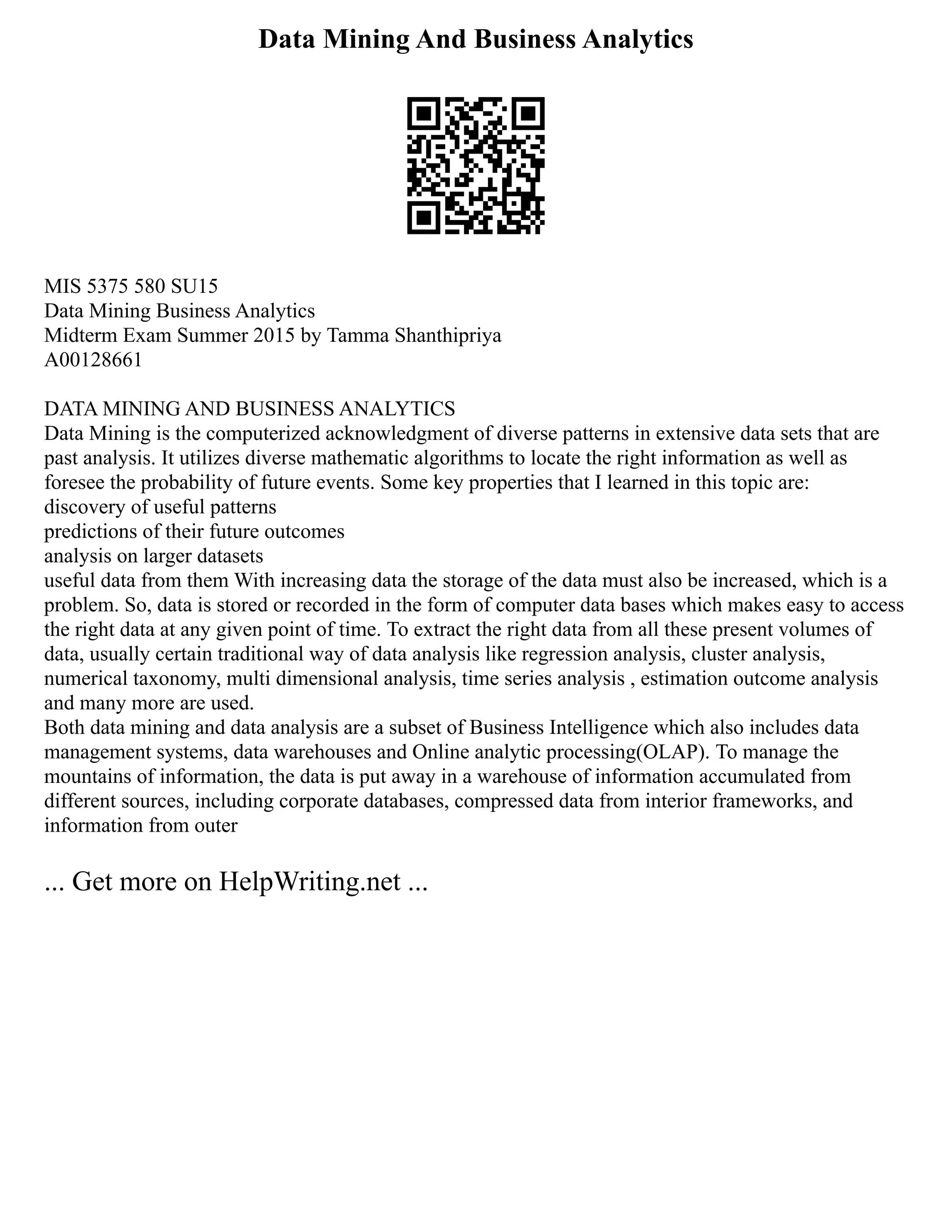 Data Mining And Business Analytics
MIS 5375 580 SU15
Data Mining Business Analytics
Midterm Exam Summer 2015 by Tamma Shanthipriya
A00128661
DATA MINING AND BUSINESS ANALYTICS
Data Mining is the computerized acknowledgment of diverse patterns in extensive data sets that are
past analysis. It utilizes diverse mathematic algorithms to locate the right information as well as
foresee the probability of future events. Some key properties that I learned in this topic are:
discovery of useful patterns
predictions of their future outcomes
analysis on larger datasets
useful data from them With increasing data the storage of the data must also be increased, which is a
problem. So, data is stored or recorded in the form of computer data bases which makes easy to access
the right data at any given point of time. To extract the right data from all these present volumes of
data, usually certain traditional way of data analysis like regression analysis, cluster analysis,
numerical taxonomy, multi dimensional analysis, time series analysis , estimation outcome analysis
and many more are used.
Both data mining and data analysis are a subset of Business Intelligence which also includes data
management systems, data warehouses and Online analytic processing(OLAP). To manage the
mountains of information, the data is put away in a warehouse of information accumulated from
different sources, including corporate databases, compressed data from interior frameworks, and
information from outer
... Get more on HelpWriting.net ...
 
