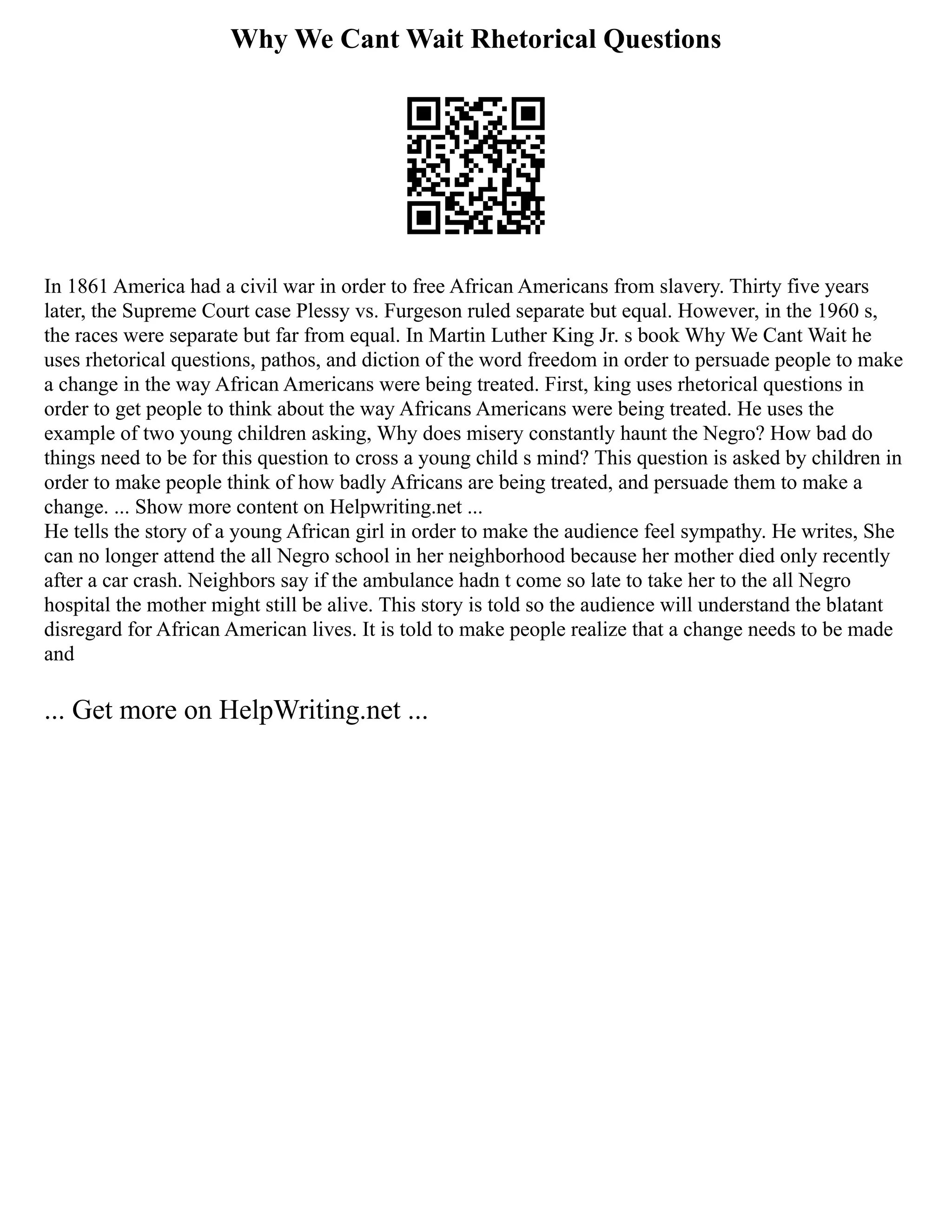Why We Cant Wait Rhetorical Questions
In 1861 America had a civil war in order to free African Americans from slavery. Thirty five years
later, the Supreme Court case Plessy vs. Furgeson ruled separate but equal. However, in the 1960 s,
the races were separate but far from equal. In Martin Luther King Jr. s book Why We Cant Wait he
uses rhetorical questions, pathos, and diction of the word freedom in order to persuade people to make
a change in the way African Americans were being treated. First, king uses rhetorical questions in
order to get people to think about the way Africans Americans were being treated. He uses the
example of two young children asking, Why does misery constantly haunt the Negro? How bad do
things need to be for this question to cross a young child s mind? This question is asked by children in
order to make people think of how badly Africans are being treated, and persuade them to make a
change. ... Show more content on Helpwriting.net ...
He tells the story of a young African girl in order to make the audience feel sympathy. He writes, She
can no longer attend the all Negro school in her neighborhood because her mother died only recently
after a car crash. Neighbors say if the ambulance hadn t come so late to take her to the all Negro
hospital the mother might still be alive. This story is told so the audience will understand the blatant
disregard for African American lives. It is told to make people realize that a change needs to be made
and
... Get more on HelpWriting.net ...
 