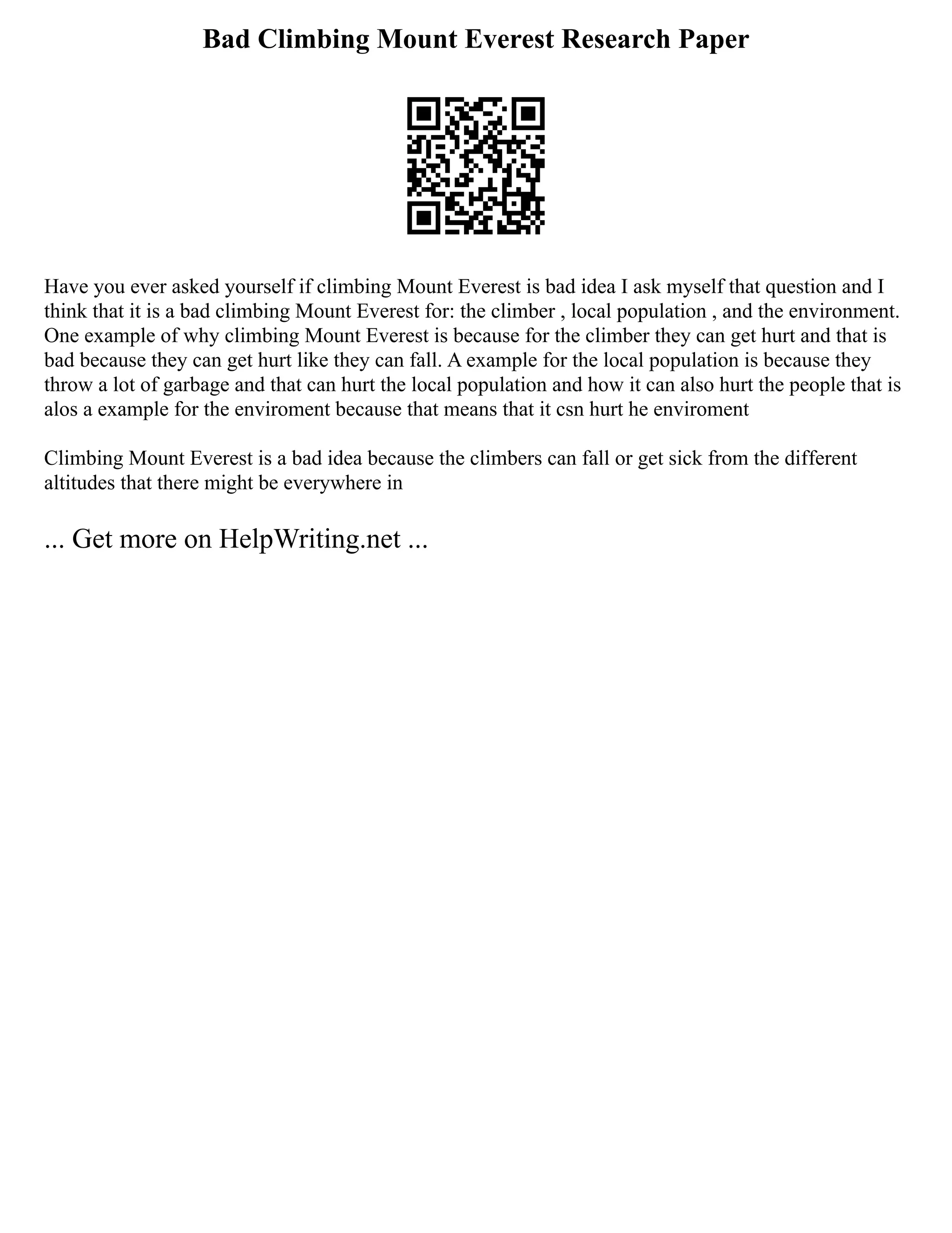 Bad Climbing Mount Everest Research Paper
Have you ever asked yourself if climbing Mount Everest is bad idea I ask myself that question and I
think that it is a bad climbing Mount Everest for: the climber , local population , and the environment.
One example of why climbing Mount Everest is because for the climber they can get hurt and that is
bad because they can get hurt like they can fall. A example for the local population is because they
throw a lot of garbage and that can hurt the local population and how it can also hurt the people that is
alos a example for the enviroment because that means that it csn hurt he enviroment
Climbing Mount Everest is a bad idea because the climbers can fall or get sick from the different
altitudes that there might be everywhere in
... Get more on HelpWriting.net ...
 