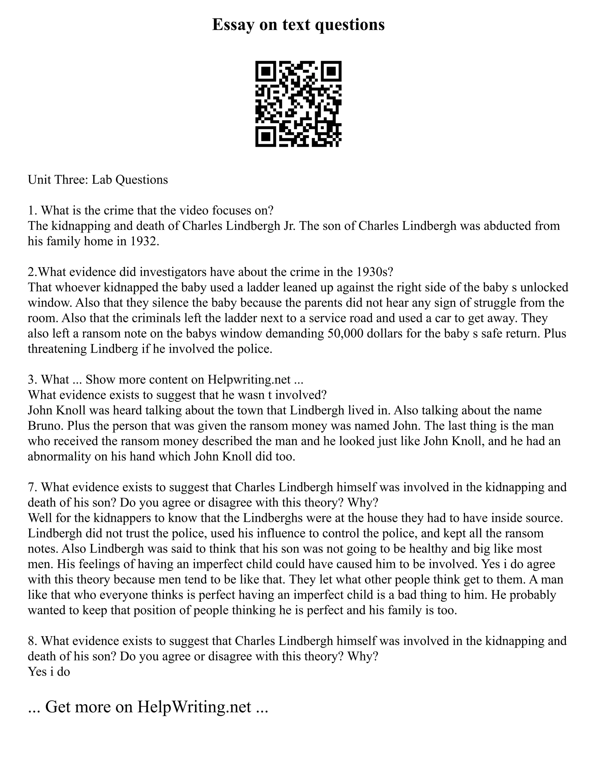 Essay on text questions
Unit Three: Lab Questions
1. What is the crime that the video focuses on?
The kidnapping and death of Charles Lindbergh Jr. The son of Charles Lindbergh was abducted from
his family home in 1932.
2.What evidence did investigators have about the crime in the 1930s?
That whoever kidnapped the baby used a ladder leaned up against the right side of the baby s unlocked
window. Also that they silence the baby because the parents did not hear any sign of struggle from the
room. Also that the criminals left the ladder next to a service road and used a car to get away. They
also left a ransom note on the babys window demanding 50,000 dollars for the baby s safe return. Plus
threatening Lindberg if he involved the police.
3. What ... Show more content on Helpwriting.net ...
What evidence exists to suggest that he wasn t involved?
John Knoll was heard talking about the town that Lindbergh lived in. Also talking about the name
Bruno. Plus the person that was given the ransom money was named John. The last thing is the man
who received the ransom money described the man and he looked just like John Knoll, and he had an
abnormality on his hand which John Knoll did too.
7. What evidence exists to suggest that Charles Lindbergh himself was involved in the kidnapping and
death of his son? Do you agree or disagree with this theory? Why?
Well for the kidnappers to know that the Lindberghs were at the house they had to have inside source.
Lindbergh did not trust the police, used his influence to control the police, and kept all the ransom
notes. Also Lindbergh was said to think that his son was not going to be healthy and big like most
men. His feelings of having an imperfect child could have caused him to be involved. Yes i do agree
with this theory because men tend to be like that. They let what other people think get to them. A man
like that who everyone thinks is perfect having an imperfect child is a bad thing to him. He probably
wanted to keep that position of people thinking he is perfect and his family is too.
8. What evidence exists to suggest that Charles Lindbergh himself was involved in the kidnapping and
death of his son? Do you agree or disagree with this theory? Why?
Yes i do
... Get more on HelpWriting.net ...
 